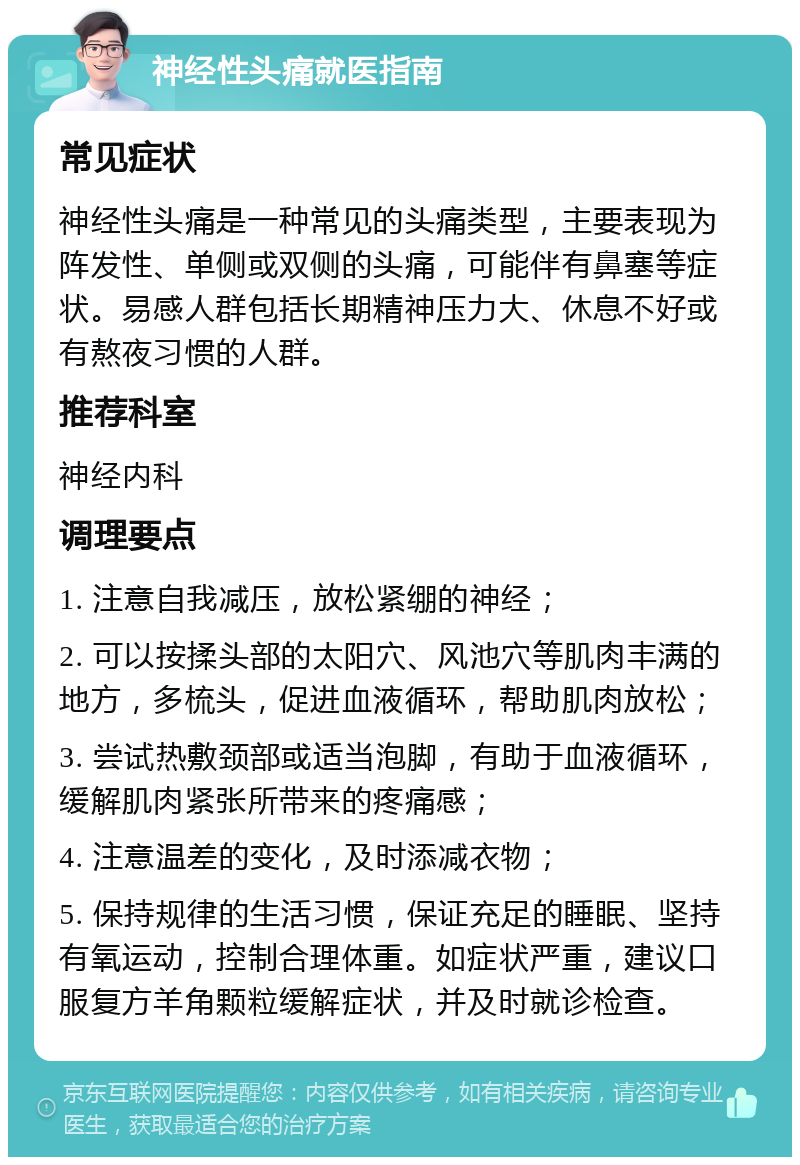 神经性头痛就医指南 常见症状 神经性头痛是一种常见的头痛类型，主要表现为阵发性、单侧或双侧的头痛，可能伴有鼻塞等症状。易感人群包括长期精神压力大、休息不好或有熬夜习惯的人群。 推荐科室 神经内科 调理要点 1. 注意自我减压，放松紧绷的神经； 2. 可以按揉头部的太阳穴、风池穴等肌肉丰满的地方，多梳头，促进血液循环，帮助肌肉放松； 3. 尝试热敷颈部或适当泡脚，有助于血液循环，缓解肌肉紧张所带来的疼痛感； 4. 注意温差的变化，及时添减衣物； 5. 保持规律的生活习惯，保证充足的睡眠、坚持有氧运动，控制合理体重。如症状严重，建议口服复方羊角颗粒缓解症状，并及时就诊检查。