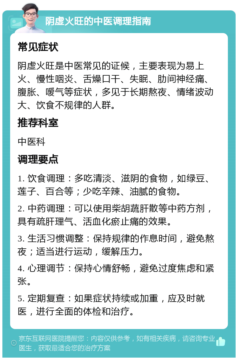 阴虚火旺的中医调理指南 常见症状 阴虚火旺是中医常见的证候，主要表现为易上火、慢性咽炎、舌燥口干、失眠、肋间神经痛、腹胀、嗳气等症状，多见于长期熬夜、情绪波动大、饮食不规律的人群。 推荐科室 中医科 调理要点 1. 饮食调理：多吃清淡、滋阴的食物，如绿豆、莲子、百合等；少吃辛辣、油腻的食物。 2. 中药调理：可以使用柴胡蔬肝散等中药方剂，具有疏肝理气、活血化瘀止痛的效果。 3. 生活习惯调整：保持规律的作息时间，避免熬夜；适当进行运动，缓解压力。 4. 心理调节：保持心情舒畅，避免过度焦虑和紧张。 5. 定期复查：如果症状持续或加重，应及时就医，进行全面的体检和治疗。