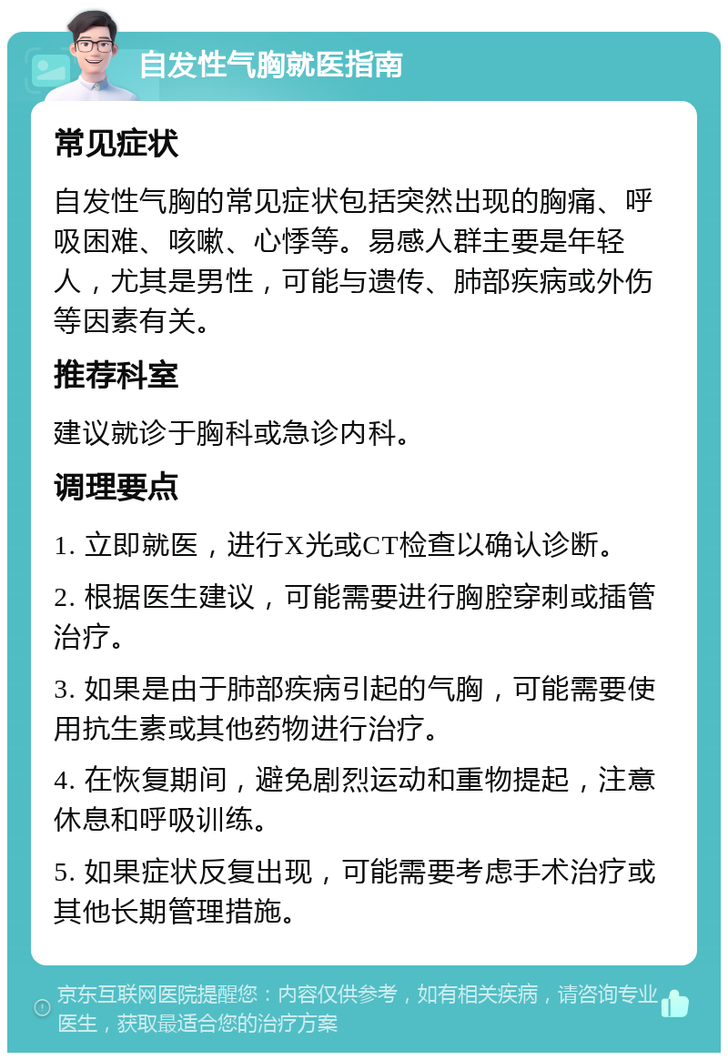 自发性气胸就医指南 常见症状 自发性气胸的常见症状包括突然出现的胸痛、呼吸困难、咳嗽、心悸等。易感人群主要是年轻人，尤其是男性，可能与遗传、肺部疾病或外伤等因素有关。 推荐科室 建议就诊于胸科或急诊内科。 调理要点 1. 立即就医，进行X光或CT检查以确认诊断。 2. 根据医生建议，可能需要进行胸腔穿刺或插管治疗。 3. 如果是由于肺部疾病引起的气胸，可能需要使用抗生素或其他药物进行治疗。 4. 在恢复期间，避免剧烈运动和重物提起，注意休息和呼吸训练。 5. 如果症状反复出现，可能需要考虑手术治疗或其他长期管理措施。