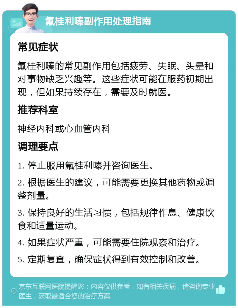 氟桂利嗪副作用处理指南 常见症状 氟桂利嗪的常见副作用包括疲劳、失眠、头晕和对事物缺乏兴趣等。这些症状可能在服药初期出现，但如果持续存在，需要及时就医。 推荐科室 神经内科或心血管内科 调理要点 1. 停止服用氟桂利嗪并咨询医生。 2. 根据医生的建议，可能需要更换其他药物或调整剂量。 3. 保持良好的生活习惯，包括规律作息、健康饮食和适量运动。 4. 如果症状严重，可能需要住院观察和治疗。 5. 定期复查，确保症状得到有效控制和改善。