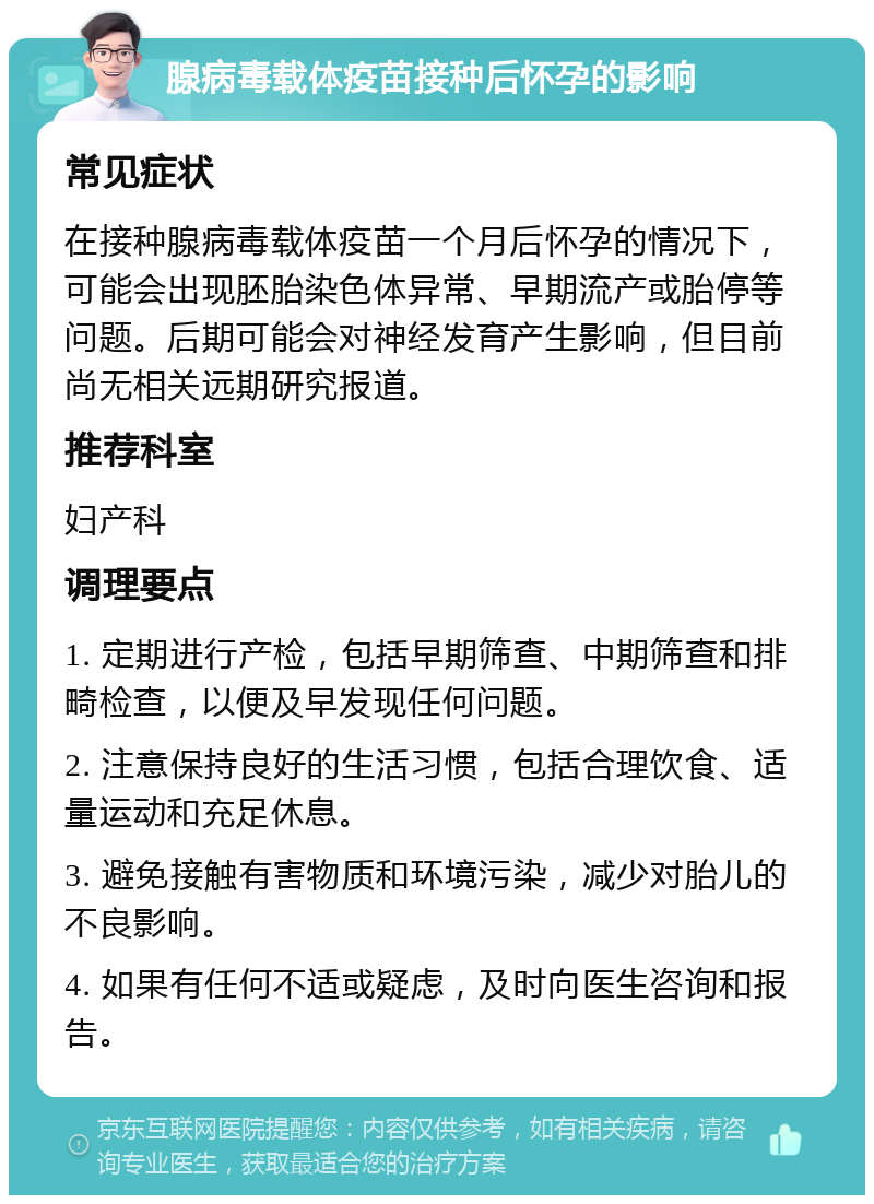 腺病毒载体疫苗接种后怀孕的影响 常见症状 在接种腺病毒载体疫苗一个月后怀孕的情况下，可能会出现胚胎染色体异常、早期流产或胎停等问题。后期可能会对神经发育产生影响，但目前尚无相关远期研究报道。 推荐科室 妇产科 调理要点 1. 定期进行产检，包括早期筛查、中期筛查和排畸检查，以便及早发现任何问题。 2. 注意保持良好的生活习惯，包括合理饮食、适量运动和充足休息。 3. 避免接触有害物质和环境污染，减少对胎儿的不良影响。 4. 如果有任何不适或疑虑，及时向医生咨询和报告。