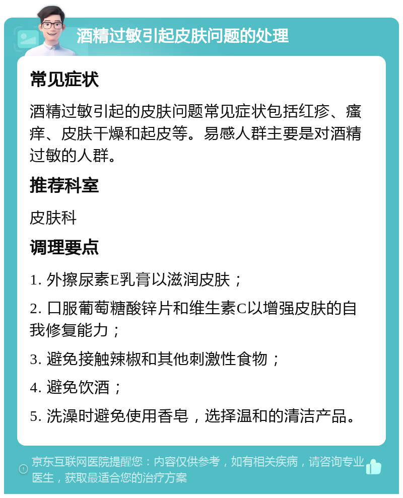 酒精过敏引起皮肤问题的处理 常见症状 酒精过敏引起的皮肤问题常见症状包括红疹、瘙痒、皮肤干燥和起皮等。易感人群主要是对酒精过敏的人群。 推荐科室 皮肤科 调理要点 1. 外擦尿素E乳膏以滋润皮肤； 2. 口服葡萄糖酸锌片和维生素C以增强皮肤的自我修复能力； 3. 避免接触辣椒和其他刺激性食物； 4. 避免饮酒； 5. 洗澡时避免使用香皂，选择温和的清洁产品。