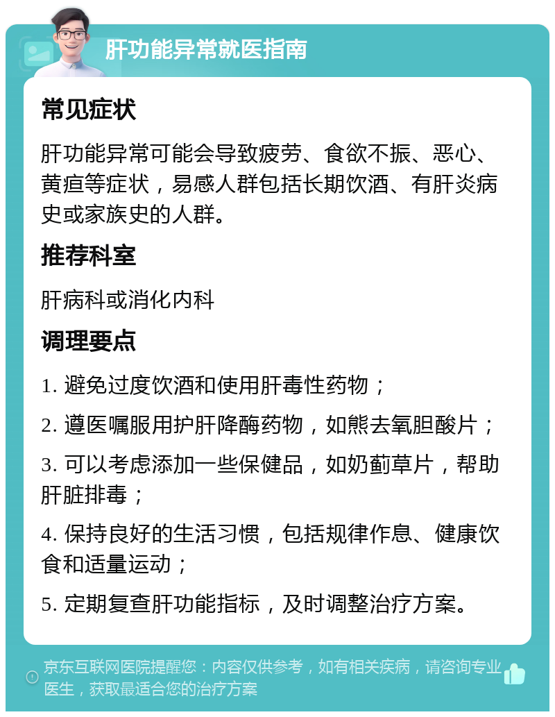 肝功能异常就医指南 常见症状 肝功能异常可能会导致疲劳、食欲不振、恶心、黄疸等症状，易感人群包括长期饮酒、有肝炎病史或家族史的人群。 推荐科室 肝病科或消化内科 调理要点 1. 避免过度饮酒和使用肝毒性药物； 2. 遵医嘱服用护肝降酶药物，如熊去氧胆酸片； 3. 可以考虑添加一些保健品，如奶蓟草片，帮助肝脏排毒； 4. 保持良好的生活习惯，包括规律作息、健康饮食和适量运动； 5. 定期复查肝功能指标，及时调整治疗方案。