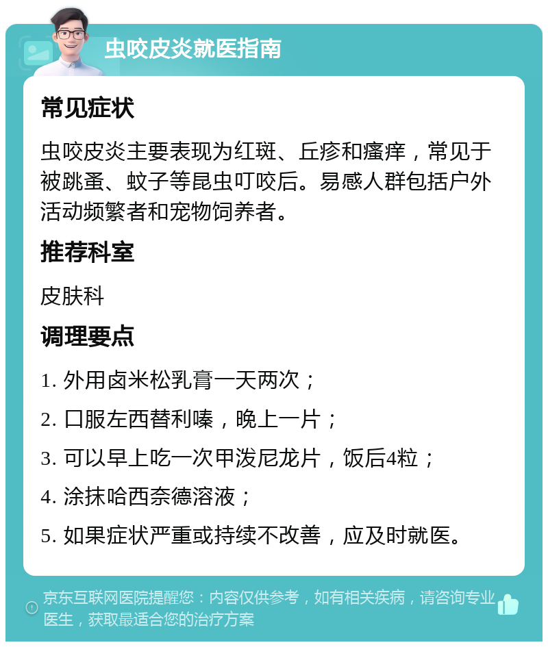 虫咬皮炎就医指南 常见症状 虫咬皮炎主要表现为红斑、丘疹和瘙痒，常见于被跳蚤、蚊子等昆虫叮咬后。易感人群包括户外活动频繁者和宠物饲养者。 推荐科室 皮肤科 调理要点 1. 外用卤米松乳膏一天两次； 2. 口服左西替利嗪，晚上一片； 3. 可以早上吃一次甲泼尼龙片，饭后4粒； 4. 涂抹哈西奈德溶液； 5. 如果症状严重或持续不改善，应及时就医。