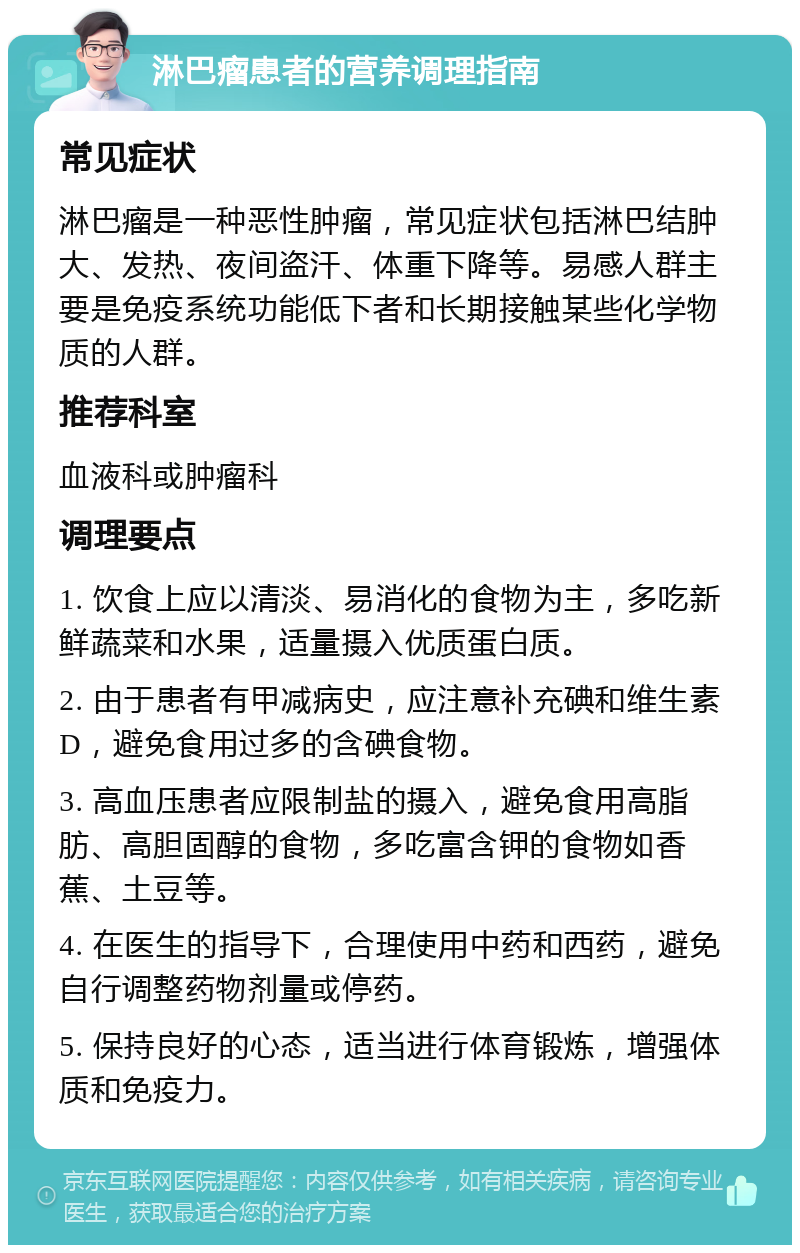 淋巴瘤患者的营养调理指南 常见症状 淋巴瘤是一种恶性肿瘤，常见症状包括淋巴结肿大、发热、夜间盗汗、体重下降等。易感人群主要是免疫系统功能低下者和长期接触某些化学物质的人群。 推荐科室 血液科或肿瘤科 调理要点 1. 饮食上应以清淡、易消化的食物为主，多吃新鲜蔬菜和水果，适量摄入优质蛋白质。 2. 由于患者有甲减病史，应注意补充碘和维生素D，避免食用过多的含碘食物。 3. 高血压患者应限制盐的摄入，避免食用高脂肪、高胆固醇的食物，多吃富含钾的食物如香蕉、土豆等。 4. 在医生的指导下，合理使用中药和西药，避免自行调整药物剂量或停药。 5. 保持良好的心态，适当进行体育锻炼，增强体质和免疫力。