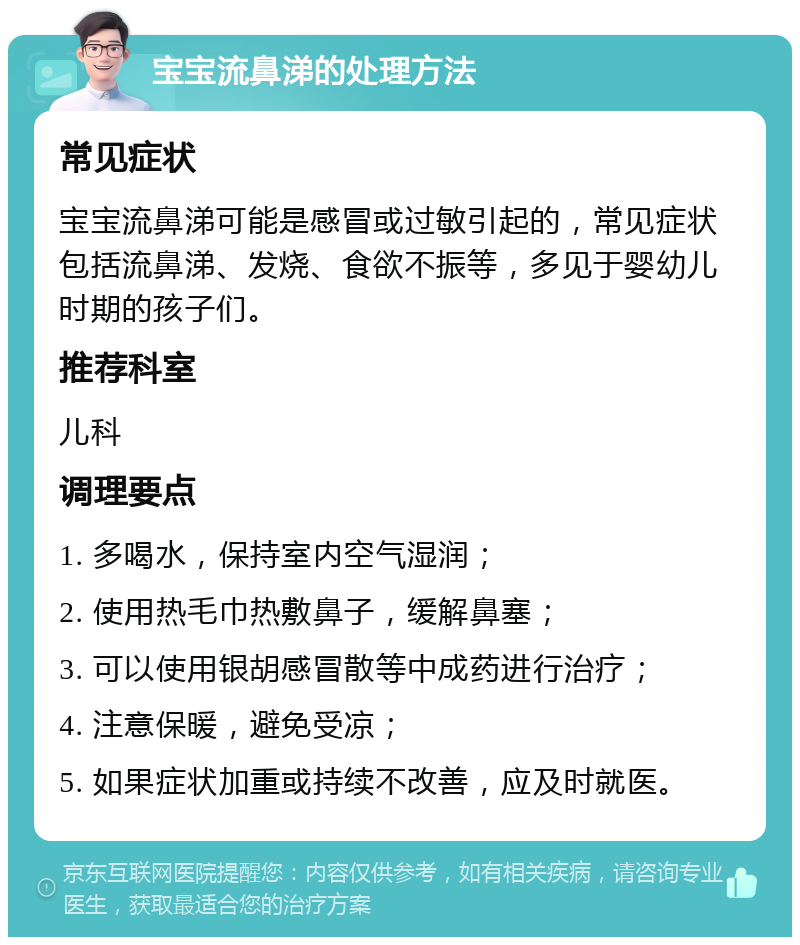 宝宝流鼻涕的处理方法 常见症状 宝宝流鼻涕可能是感冒或过敏引起的，常见症状包括流鼻涕、发烧、食欲不振等，多见于婴幼儿时期的孩子们。 推荐科室 儿科 调理要点 1. 多喝水，保持室内空气湿润； 2. 使用热毛巾热敷鼻子，缓解鼻塞； 3. 可以使用银胡感冒散等中成药进行治疗； 4. 注意保暖，避免受凉； 5. 如果症状加重或持续不改善，应及时就医。