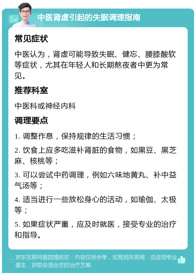 中医肾虚引起的失眠调理指南 常见症状 中医认为，肾虚可能导致失眠、健忘、腰膝酸软等症状，尤其在年轻人和长期熬夜者中更为常见。 推荐科室 中医科或神经内科 调理要点 1. 调整作息，保持规律的生活习惯； 2. 饮食上应多吃滋补肾脏的食物，如黑豆、黑芝麻、核桃等； 3. 可以尝试中药调理，例如六味地黄丸、补中益气汤等； 4. 适当进行一些放松身心的活动，如瑜伽、太极等； 5. 如果症状严重，应及时就医，接受专业的治疗和指导。