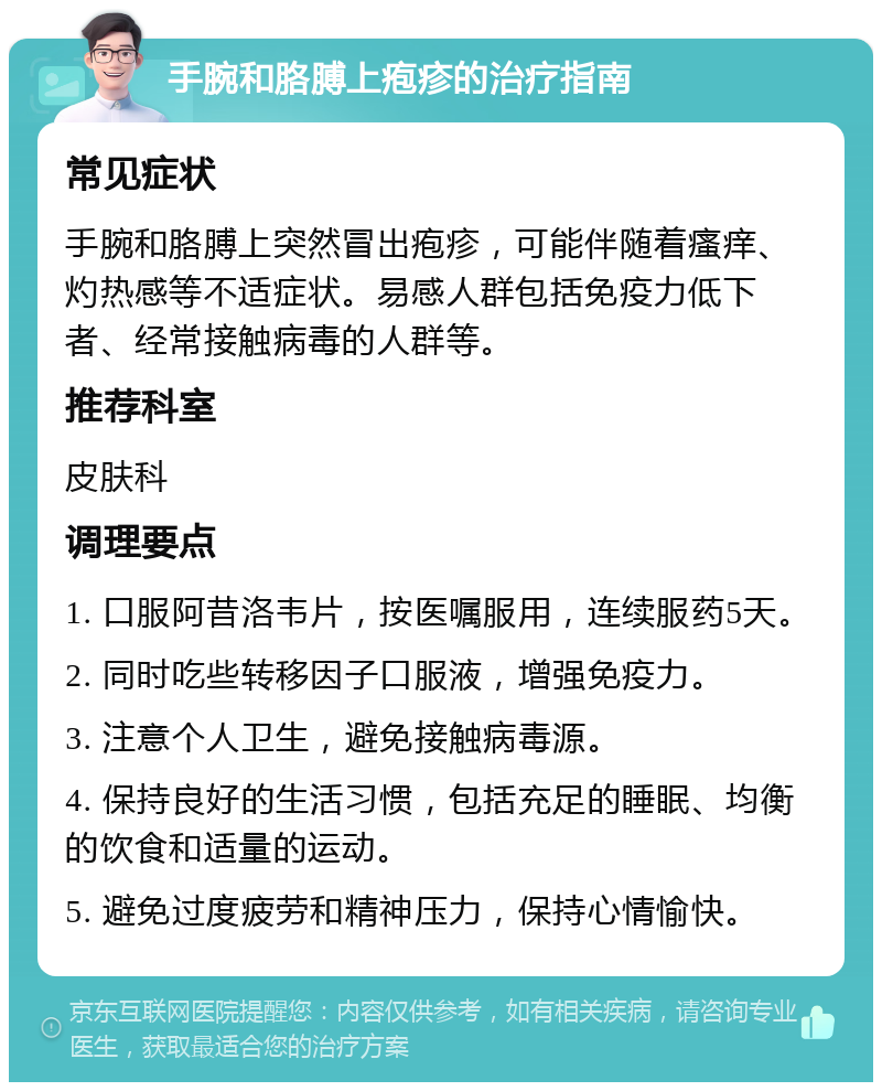 手腕和胳膊上疱疹的治疗指南 常见症状 手腕和胳膊上突然冒出疱疹，可能伴随着瘙痒、灼热感等不适症状。易感人群包括免疫力低下者、经常接触病毒的人群等。 推荐科室 皮肤科 调理要点 1. 口服阿昔洛韦片，按医嘱服用，连续服药5天。 2. 同时吃些转移因子口服液，增强免疫力。 3. 注意个人卫生，避免接触病毒源。 4. 保持良好的生活习惯，包括充足的睡眠、均衡的饮食和适量的运动。 5. 避免过度疲劳和精神压力，保持心情愉快。