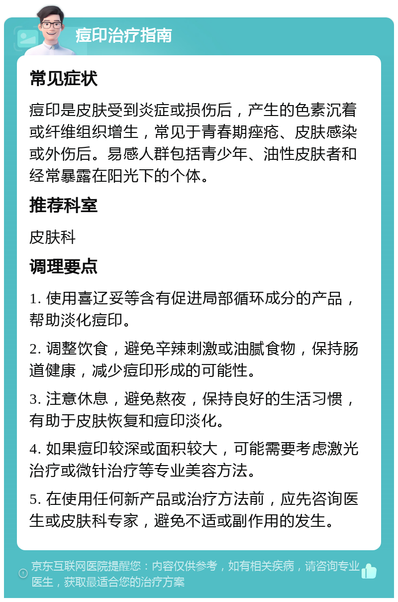 痘印治疗指南 常见症状 痘印是皮肤受到炎症或损伤后，产生的色素沉着或纤维组织增生，常见于青春期痤疮、皮肤感染或外伤后。易感人群包括青少年、油性皮肤者和经常暴露在阳光下的个体。 推荐科室 皮肤科 调理要点 1. 使用喜辽妥等含有促进局部循环成分的产品，帮助淡化痘印。 2. 调整饮食，避免辛辣刺激或油腻食物，保持肠道健康，减少痘印形成的可能性。 3. 注意休息，避免熬夜，保持良好的生活习惯，有助于皮肤恢复和痘印淡化。 4. 如果痘印较深或面积较大，可能需要考虑激光治疗或微针治疗等专业美容方法。 5. 在使用任何新产品或治疗方法前，应先咨询医生或皮肤科专家，避免不适或副作用的发生。