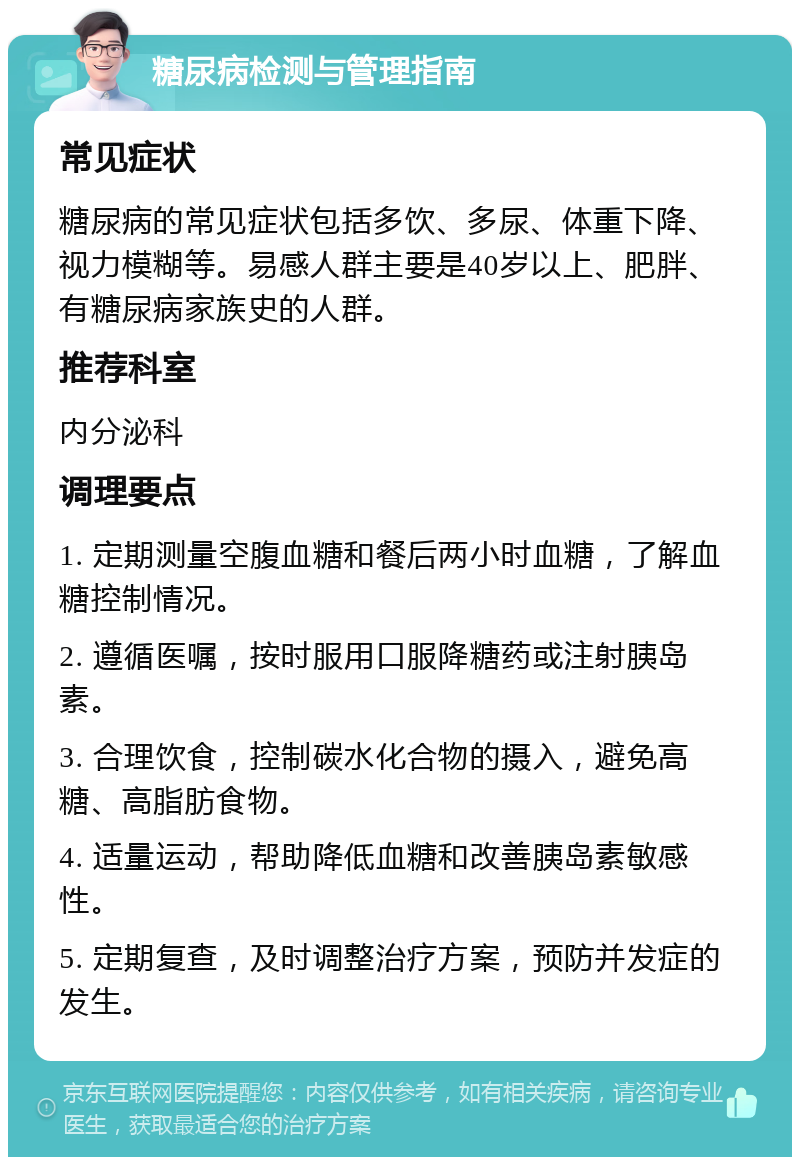 糖尿病检测与管理指南 常见症状 糖尿病的常见症状包括多饮、多尿、体重下降、视力模糊等。易感人群主要是40岁以上、肥胖、有糖尿病家族史的人群。 推荐科室 内分泌科 调理要点 1. 定期测量空腹血糖和餐后两小时血糖，了解血糖控制情况。 2. 遵循医嘱，按时服用口服降糖药或注射胰岛素。 3. 合理饮食，控制碳水化合物的摄入，避免高糖、高脂肪食物。 4. 适量运动，帮助降低血糖和改善胰岛素敏感性。 5. 定期复查，及时调整治疗方案，预防并发症的发生。