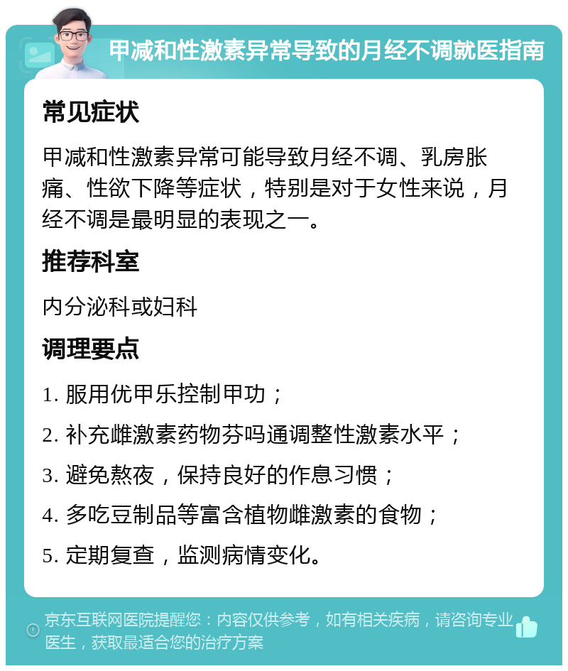 甲减和性激素异常导致的月经不调就医指南 常见症状 甲减和性激素异常可能导致月经不调、乳房胀痛、性欲下降等症状，特别是对于女性来说，月经不调是最明显的表现之一。 推荐科室 内分泌科或妇科 调理要点 1. 服用优甲乐控制甲功； 2. 补充雌激素药物芬吗通调整性激素水平； 3. 避免熬夜，保持良好的作息习惯； 4. 多吃豆制品等富含植物雌激素的食物； 5. 定期复查，监测病情变化。