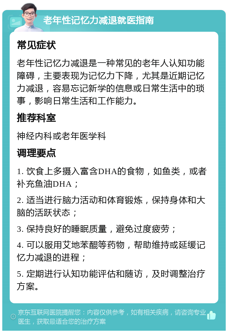 老年性记忆力减退就医指南 常见症状 老年性记忆力减退是一种常见的老年人认知功能障碍，主要表现为记忆力下降，尤其是近期记忆力减退，容易忘记新学的信息或日常生活中的琐事，影响日常生活和工作能力。 推荐科室 神经内科或老年医学科 调理要点 1. 饮食上多摄入富含DHA的食物，如鱼类，或者补充鱼油DHA； 2. 适当进行脑力活动和体育锻炼，保持身体和大脑的活跃状态； 3. 保持良好的睡眠质量，避免过度疲劳； 4. 可以服用艾地苯醌等药物，帮助维持或延缓记忆力减退的进程； 5. 定期进行认知功能评估和随访，及时调整治疗方案。