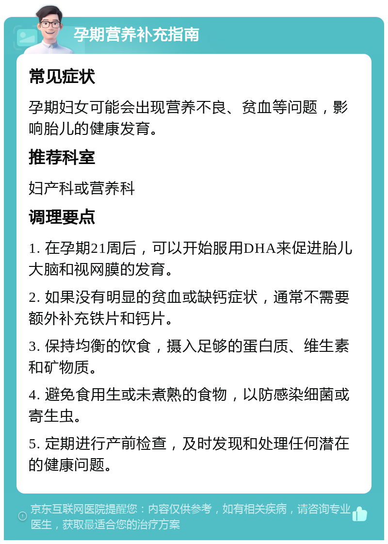 孕期营养补充指南 常见症状 孕期妇女可能会出现营养不良、贫血等问题，影响胎儿的健康发育。 推荐科室 妇产科或营养科 调理要点 1. 在孕期21周后，可以开始服用DHA来促进胎儿大脑和视网膜的发育。 2. 如果没有明显的贫血或缺钙症状，通常不需要额外补充铁片和钙片。 3. 保持均衡的饮食，摄入足够的蛋白质、维生素和矿物质。 4. 避免食用生或未煮熟的食物，以防感染细菌或寄生虫。 5. 定期进行产前检查，及时发现和处理任何潜在的健康问题。