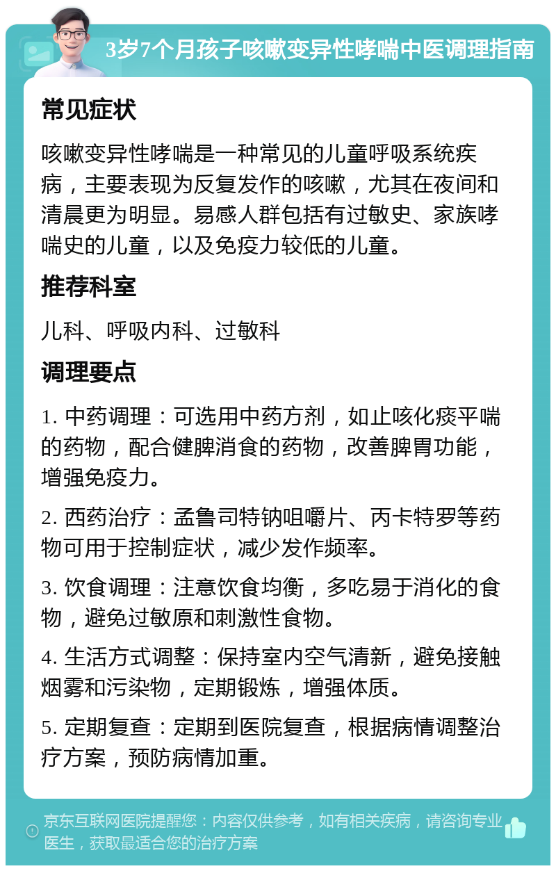 3岁7个月孩子咳嗽变异性哮喘中医调理指南 常见症状 咳嗽变异性哮喘是一种常见的儿童呼吸系统疾病，主要表现为反复发作的咳嗽，尤其在夜间和清晨更为明显。易感人群包括有过敏史、家族哮喘史的儿童，以及免疫力较低的儿童。 推荐科室 儿科、呼吸内科、过敏科 调理要点 1. 中药调理：可选用中药方剂，如止咳化痰平喘的药物，配合健脾消食的药物，改善脾胃功能，增强免疫力。 2. 西药治疗：孟鲁司特钠咀嚼片、丙卡特罗等药物可用于控制症状，减少发作频率。 3. 饮食调理：注意饮食均衡，多吃易于消化的食物，避免过敏原和刺激性食物。 4. 生活方式调整：保持室内空气清新，避免接触烟雾和污染物，定期锻炼，增强体质。 5. 定期复查：定期到医院复查，根据病情调整治疗方案，预防病情加重。