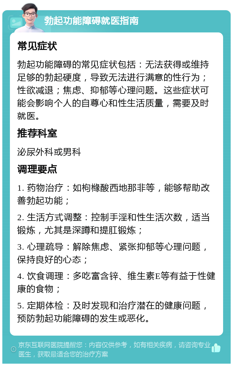 勃起功能障碍就医指南 常见症状 勃起功能障碍的常见症状包括：无法获得或维持足够的勃起硬度，导致无法进行满意的性行为；性欲减退；焦虑、抑郁等心理问题。这些症状可能会影响个人的自尊心和性生活质量，需要及时就医。 推荐科室 泌尿外科或男科 调理要点 1. 药物治疗：如枸橼酸西地那非等，能够帮助改善勃起功能； 2. 生活方式调整：控制手淫和性生活次数，适当锻炼，尤其是深蹲和提肛锻炼； 3. 心理疏导：解除焦虑、紧张抑郁等心理问题，保持良好的心态； 4. 饮食调理：多吃富含锌、维生素E等有益于性健康的食物； 5. 定期体检：及时发现和治疗潜在的健康问题，预防勃起功能障碍的发生或恶化。