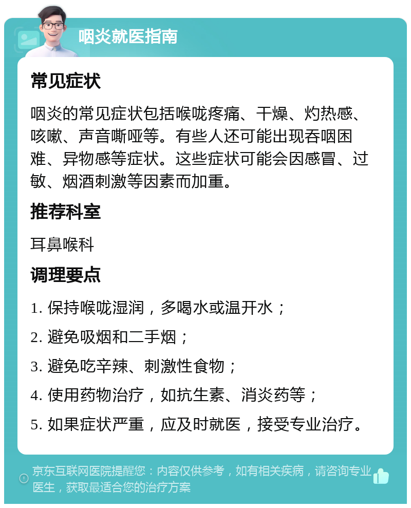 咽炎就医指南 常见症状 咽炎的常见症状包括喉咙疼痛、干燥、灼热感、咳嗽、声音嘶哑等。有些人还可能出现吞咽困难、异物感等症状。这些症状可能会因感冒、过敏、烟酒刺激等因素而加重。 推荐科室 耳鼻喉科 调理要点 1. 保持喉咙湿润，多喝水或温开水； 2. 避免吸烟和二手烟； 3. 避免吃辛辣、刺激性食物； 4. 使用药物治疗，如抗生素、消炎药等； 5. 如果症状严重，应及时就医，接受专业治疗。