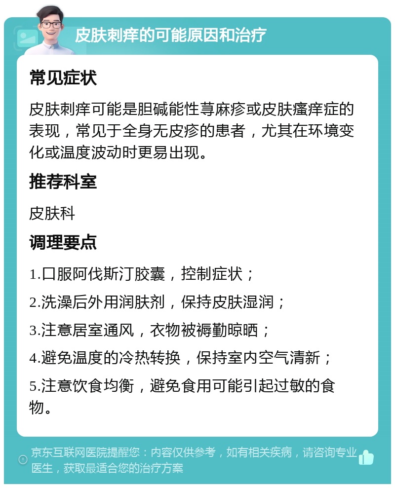 皮肤刺痒的可能原因和治疗 常见症状 皮肤刺痒可能是胆碱能性荨麻疹或皮肤瘙痒症的表现，常见于全身无皮疹的患者，尤其在环境变化或温度波动时更易出现。 推荐科室 皮肤科 调理要点 1.口服阿伐斯汀胶囊，控制症状； 2.洗澡后外用润肤剂，保持皮肤湿润； 3.注意居室通风，衣物被褥勤晾晒； 4.避免温度的冷热转换，保持室内空气清新； 5.注意饮食均衡，避免食用可能引起过敏的食物。