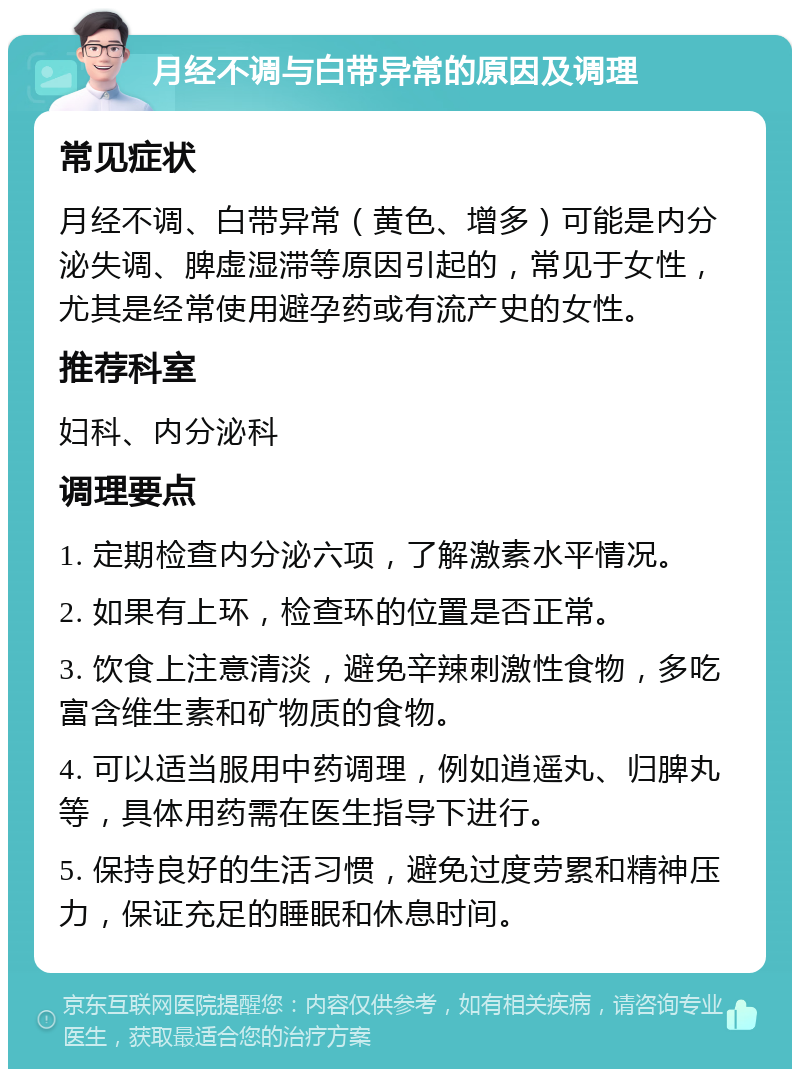 月经不调与白带异常的原因及调理 常见症状 月经不调、白带异常（黄色、增多）可能是内分泌失调、脾虚湿滞等原因引起的，常见于女性，尤其是经常使用避孕药或有流产史的女性。 推荐科室 妇科、内分泌科 调理要点 1. 定期检查内分泌六项，了解激素水平情况。 2. 如果有上环，检查环的位置是否正常。 3. 饮食上注意清淡，避免辛辣刺激性食物，多吃富含维生素和矿物质的食物。 4. 可以适当服用中药调理，例如逍遥丸、归脾丸等，具体用药需在医生指导下进行。 5. 保持良好的生活习惯，避免过度劳累和精神压力，保证充足的睡眠和休息时间。