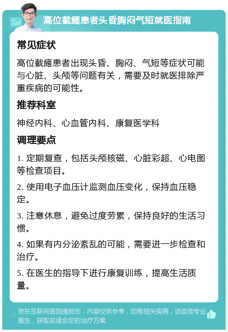 高位截瘫患者头昏胸闷气短就医指南 常见症状 高位截瘫患者出现头昏、胸闷、气短等症状可能与心脏、头颅等问题有关，需要及时就医排除严重疾病的可能性。 推荐科室 神经内科、心血管内科、康复医学科 调理要点 1. 定期复查，包括头颅核磁、心脏彩超、心电图等检查项目。 2. 使用电子血压计监测血压变化，保持血压稳定。 3. 注意休息，避免过度劳累，保持良好的生活习惯。 4. 如果有内分泌紊乱的可能，需要进一步检查和治疗。 5. 在医生的指导下进行康复训练，提高生活质量。