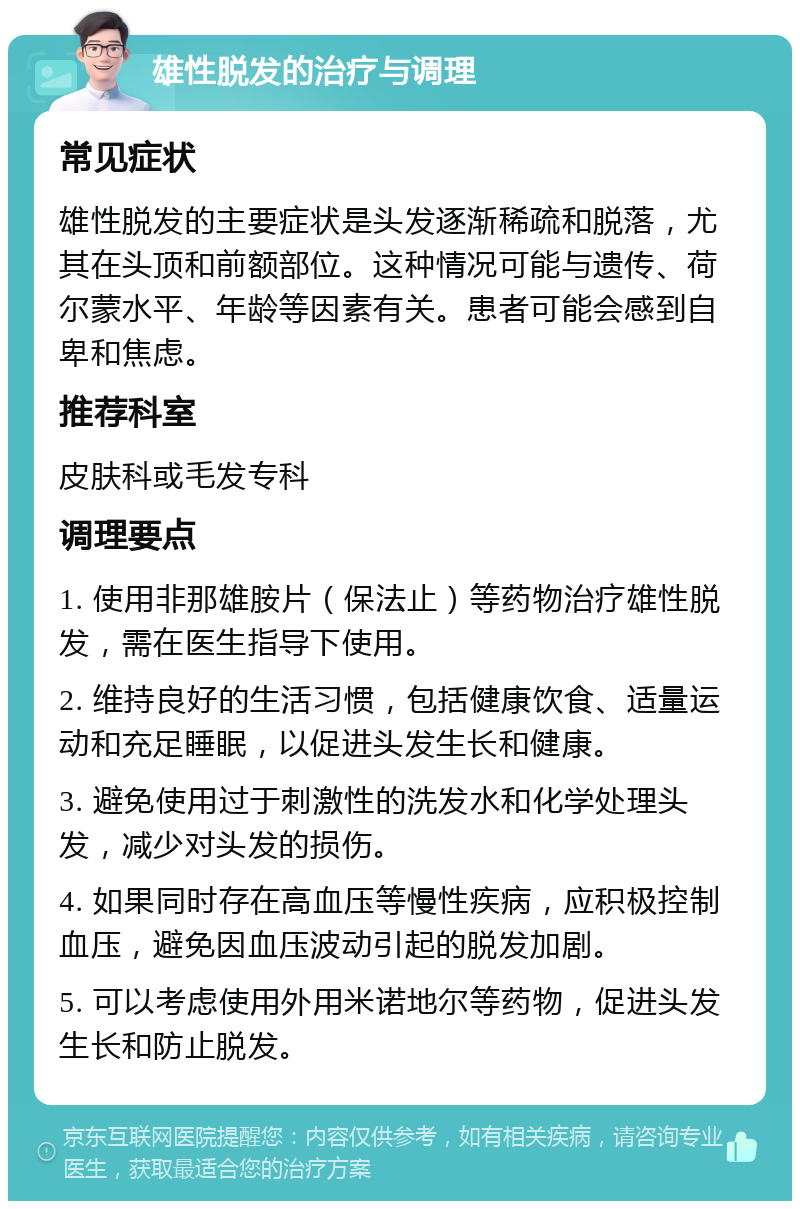 雄性脱发的治疗与调理 常见症状 雄性脱发的主要症状是头发逐渐稀疏和脱落，尤其在头顶和前额部位。这种情况可能与遗传、荷尔蒙水平、年龄等因素有关。患者可能会感到自卑和焦虑。 推荐科室 皮肤科或毛发专科 调理要点 1. 使用非那雄胺片（保法止）等药物治疗雄性脱发，需在医生指导下使用。 2. 维持良好的生活习惯，包括健康饮食、适量运动和充足睡眠，以促进头发生长和健康。 3. 避免使用过于刺激性的洗发水和化学处理头发，减少对头发的损伤。 4. 如果同时存在高血压等慢性疾病，应积极控制血压，避免因血压波动引起的脱发加剧。 5. 可以考虑使用外用米诺地尔等药物，促进头发生长和防止脱发。