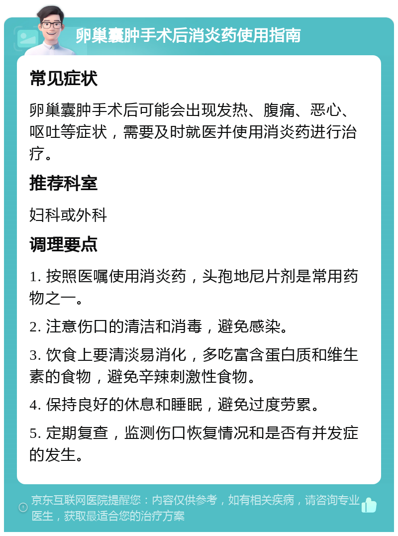 卵巢囊肿手术后消炎药使用指南 常见症状 卵巢囊肿手术后可能会出现发热、腹痛、恶心、呕吐等症状，需要及时就医并使用消炎药进行治疗。 推荐科室 妇科或外科 调理要点 1. 按照医嘱使用消炎药，头孢地尼片剂是常用药物之一。 2. 注意伤口的清洁和消毒，避免感染。 3. 饮食上要清淡易消化，多吃富含蛋白质和维生素的食物，避免辛辣刺激性食物。 4. 保持良好的休息和睡眠，避免过度劳累。 5. 定期复查，监测伤口恢复情况和是否有并发症的发生。