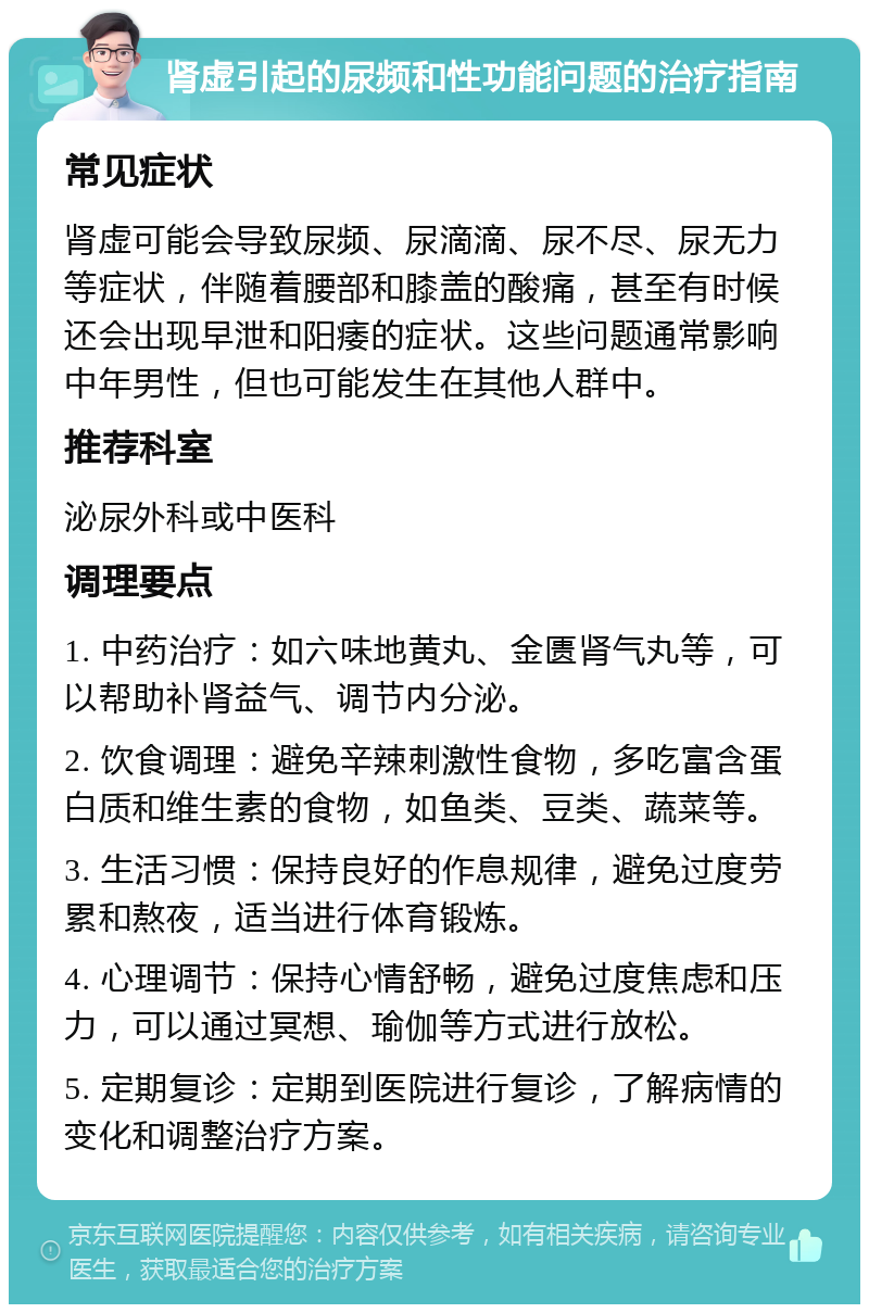 肾虚引起的尿频和性功能问题的治疗指南 常见症状 肾虚可能会导致尿频、尿滴滴、尿不尽、尿无力等症状，伴随着腰部和膝盖的酸痛，甚至有时候还会出现早泄和阳痿的症状。这些问题通常影响中年男性，但也可能发生在其他人群中。 推荐科室 泌尿外科或中医科 调理要点 1. 中药治疗：如六味地黄丸、金匮肾气丸等，可以帮助补肾益气、调节内分泌。 2. 饮食调理：避免辛辣刺激性食物，多吃富含蛋白质和维生素的食物，如鱼类、豆类、蔬菜等。 3. 生活习惯：保持良好的作息规律，避免过度劳累和熬夜，适当进行体育锻炼。 4. 心理调节：保持心情舒畅，避免过度焦虑和压力，可以通过冥想、瑜伽等方式进行放松。 5. 定期复诊：定期到医院进行复诊，了解病情的变化和调整治疗方案。