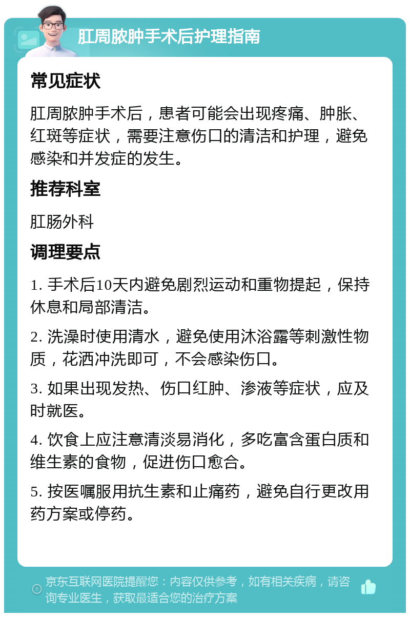 肛周脓肿手术后护理指南 常见症状 肛周脓肿手术后，患者可能会出现疼痛、肿胀、红斑等症状，需要注意伤口的清洁和护理，避免感染和并发症的发生。 推荐科室 肛肠外科 调理要点 1. 手术后10天内避免剧烈运动和重物提起，保持休息和局部清洁。 2. 洗澡时使用清水，避免使用沐浴露等刺激性物质，花洒冲洗即可，不会感染伤口。 3. 如果出现发热、伤口红肿、渗液等症状，应及时就医。 4. 饮食上应注意清淡易消化，多吃富含蛋白质和维生素的食物，促进伤口愈合。 5. 按医嘱服用抗生素和止痛药，避免自行更改用药方案或停药。