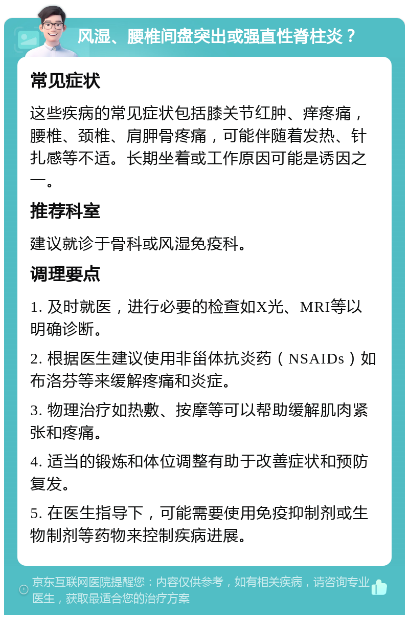 风湿、腰椎间盘突出或强直性脊柱炎？ 常见症状 这些疾病的常见症状包括膝关节红肿、痒疼痛，腰椎、颈椎、肩胛骨疼痛，可能伴随着发热、针扎感等不适。长期坐着或工作原因可能是诱因之一。 推荐科室 建议就诊于骨科或风湿免疫科。 调理要点 1. 及时就医，进行必要的检查如X光、MRI等以明确诊断。 2. 根据医生建议使用非甾体抗炎药（NSAIDs）如布洛芬等来缓解疼痛和炎症。 3. 物理治疗如热敷、按摩等可以帮助缓解肌肉紧张和疼痛。 4. 适当的锻炼和体位调整有助于改善症状和预防复发。 5. 在医生指导下，可能需要使用免疫抑制剂或生物制剂等药物来控制疾病进展。