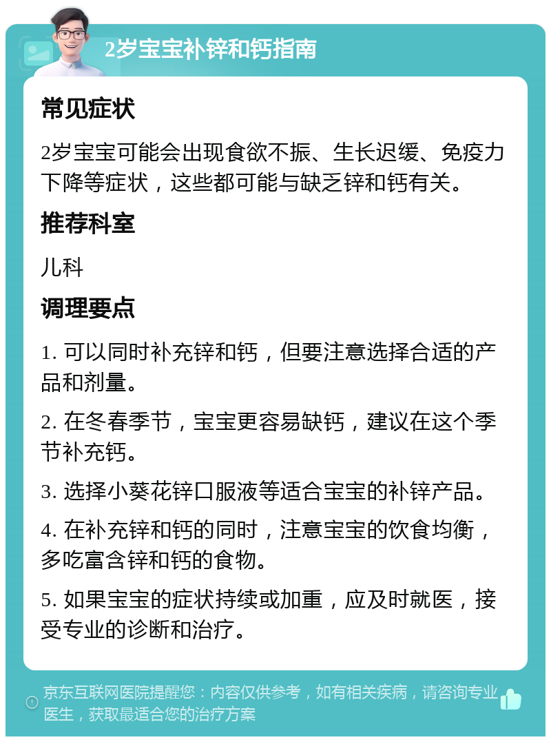 2岁宝宝补锌和钙指南 常见症状 2岁宝宝可能会出现食欲不振、生长迟缓、免疫力下降等症状，这些都可能与缺乏锌和钙有关。 推荐科室 儿科 调理要点 1. 可以同时补充锌和钙，但要注意选择合适的产品和剂量。 2. 在冬春季节，宝宝更容易缺钙，建议在这个季节补充钙。 3. 选择小葵花锌口服液等适合宝宝的补锌产品。 4. 在补充锌和钙的同时，注意宝宝的饮食均衡，多吃富含锌和钙的食物。 5. 如果宝宝的症状持续或加重，应及时就医，接受专业的诊断和治疗。