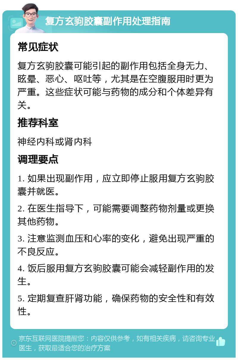 复方玄驹胶囊副作用处理指南 常见症状 复方玄驹胶囊可能引起的副作用包括全身无力、眩晕、恶心、呕吐等，尤其是在空腹服用时更为严重。这些症状可能与药物的成分和个体差异有关。 推荐科室 神经内科或肾内科 调理要点 1. 如果出现副作用，应立即停止服用复方玄驹胶囊并就医。 2. 在医生指导下，可能需要调整药物剂量或更换其他药物。 3. 注意监测血压和心率的变化，避免出现严重的不良反应。 4. 饭后服用复方玄驹胶囊可能会减轻副作用的发生。 5. 定期复查肝肾功能，确保药物的安全性和有效性。