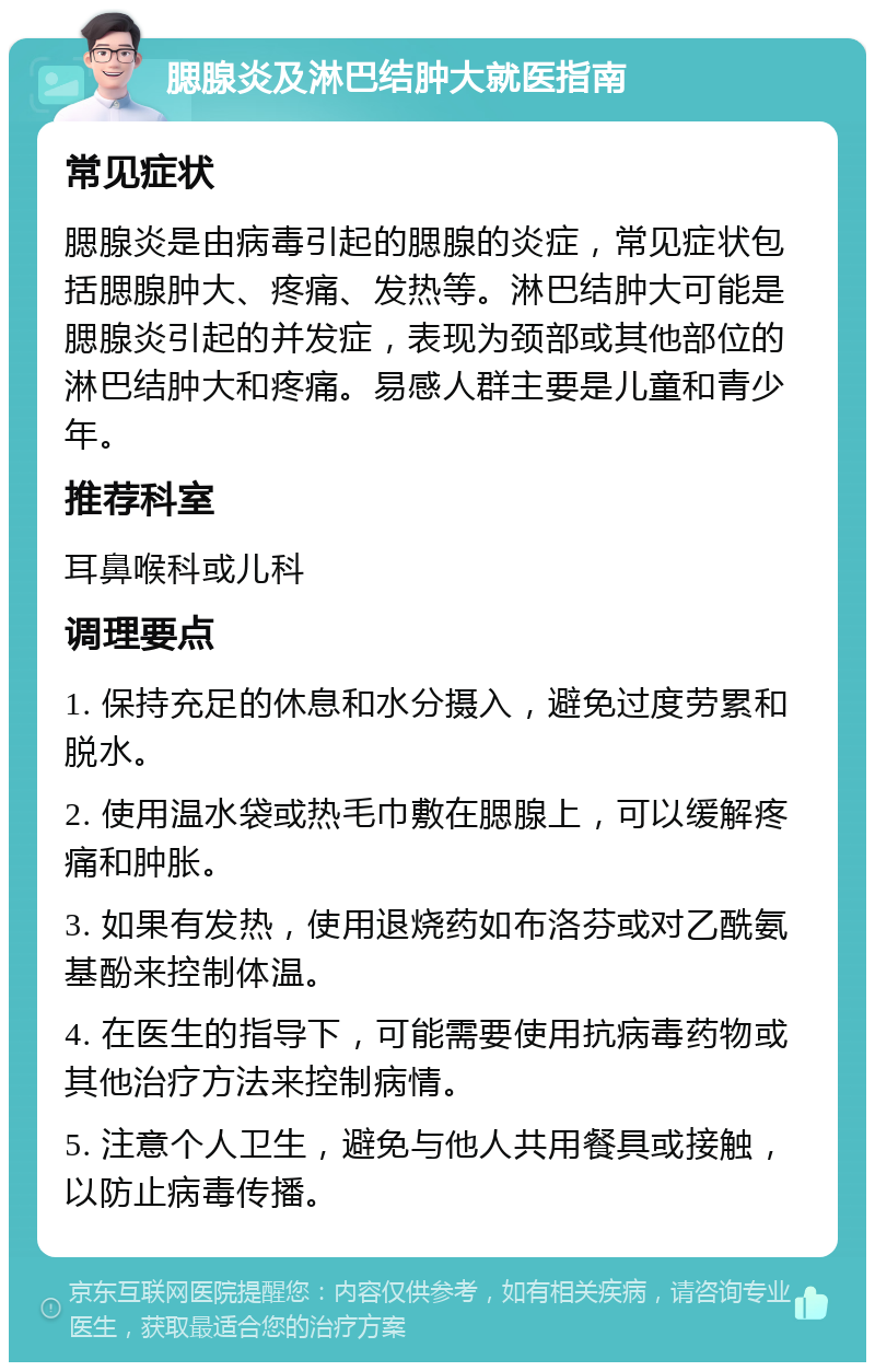 腮腺炎及淋巴结肿大就医指南 常见症状 腮腺炎是由病毒引起的腮腺的炎症，常见症状包括腮腺肿大、疼痛、发热等。淋巴结肿大可能是腮腺炎引起的并发症，表现为颈部或其他部位的淋巴结肿大和疼痛。易感人群主要是儿童和青少年。 推荐科室 耳鼻喉科或儿科 调理要点 1. 保持充足的休息和水分摄入，避免过度劳累和脱水。 2. 使用温水袋或热毛巾敷在腮腺上，可以缓解疼痛和肿胀。 3. 如果有发热，使用退烧药如布洛芬或对乙酰氨基酚来控制体温。 4. 在医生的指导下，可能需要使用抗病毒药物或其他治疗方法来控制病情。 5. 注意个人卫生，避免与他人共用餐具或接触，以防止病毒传播。