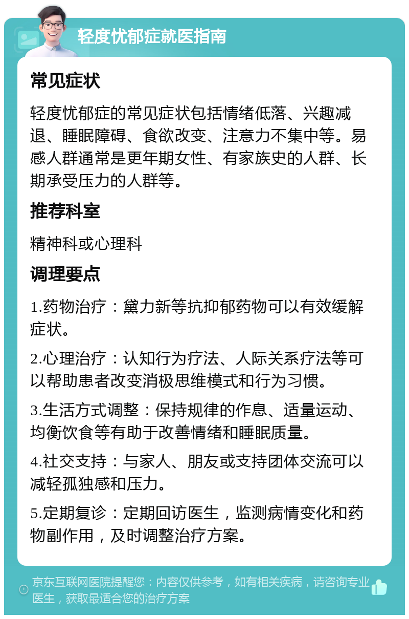 轻度忧郁症就医指南 常见症状 轻度忧郁症的常见症状包括情绪低落、兴趣减退、睡眠障碍、食欲改变、注意力不集中等。易感人群通常是更年期女性、有家族史的人群、长期承受压力的人群等。 推荐科室 精神科或心理科 调理要点 1.药物治疗：黛力新等抗抑郁药物可以有效缓解症状。 2.心理治疗：认知行为疗法、人际关系疗法等可以帮助患者改变消极思维模式和行为习惯。 3.生活方式调整：保持规律的作息、适量运动、均衡饮食等有助于改善情绪和睡眠质量。 4.社交支持：与家人、朋友或支持团体交流可以减轻孤独感和压力。 5.定期复诊：定期回访医生，监测病情变化和药物副作用，及时调整治疗方案。