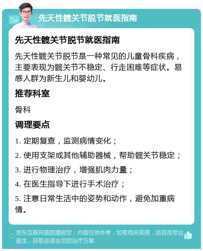 先天性髋关节脱节就医指南 先天性髋关节脱节就医指南 先天性髋关节脱节是一种常见的儿童骨科疾病，主要表现为髋关节不稳定、行走困难等症状。易感人群为新生儿和婴幼儿。 推荐科室 骨科 调理要点 1. 定期复查，监测病情变化； 2. 使用支架或其他辅助器械，帮助髋关节稳定； 3. 进行物理治疗，增强肌肉力量； 4. 在医生指导下进行手术治疗； 5. 注意日常生活中的姿势和动作，避免加重病情。