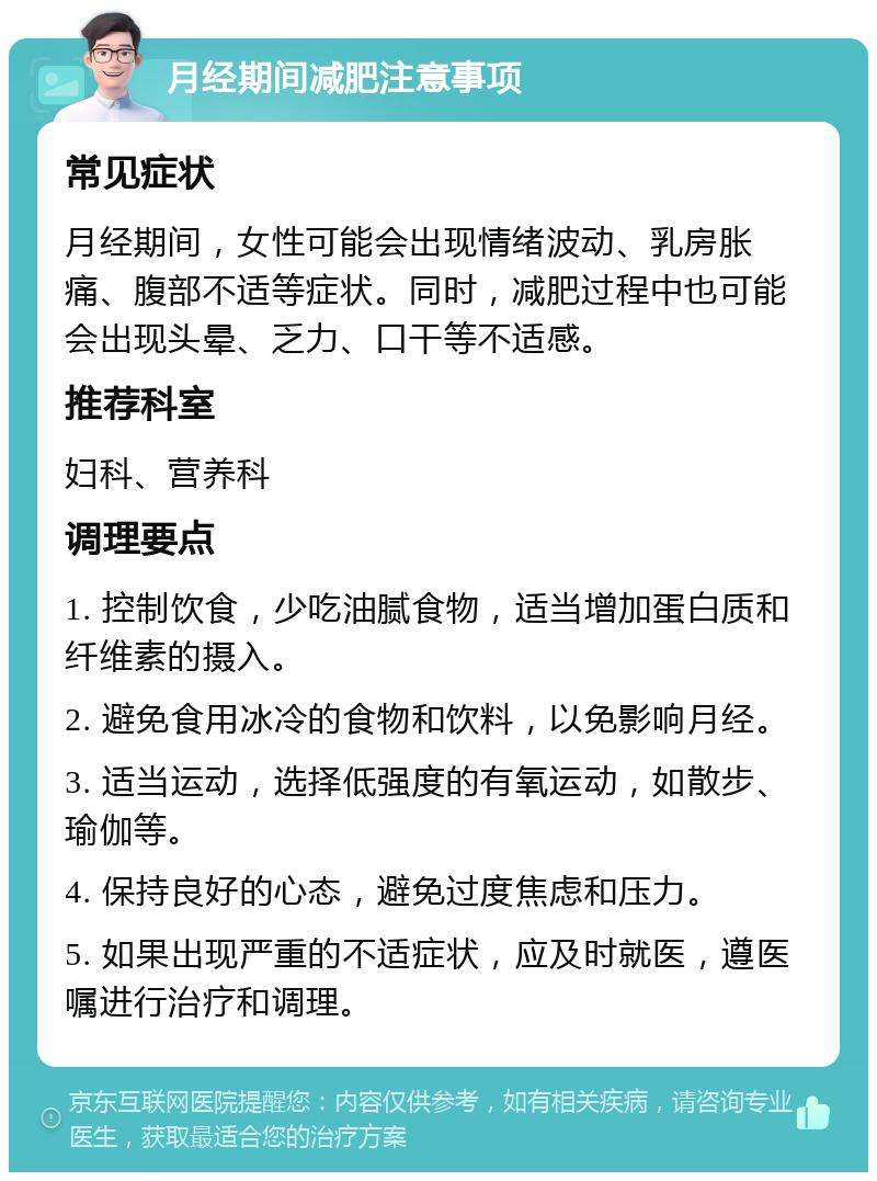 月经期间减肥注意事项 常见症状 月经期间，女性可能会出现情绪波动、乳房胀痛、腹部不适等症状。同时，减肥过程中也可能会出现头晕、乏力、口干等不适感。 推荐科室 妇科、营养科 调理要点 1. 控制饮食，少吃油腻食物，适当增加蛋白质和纤维素的摄入。 2. 避免食用冰冷的食物和饮料，以免影响月经。 3. 适当运动，选择低强度的有氧运动，如散步、瑜伽等。 4. 保持良好的心态，避免过度焦虑和压力。 5. 如果出现严重的不适症状，应及时就医，遵医嘱进行治疗和调理。