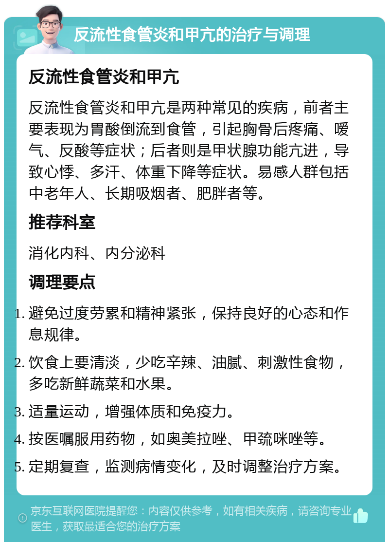 反流性食管炎和甲亢的治疗与调理 反流性食管炎和甲亢 反流性食管炎和甲亢是两种常见的疾病，前者主要表现为胃酸倒流到食管，引起胸骨后疼痛、嗳气、反酸等症状；后者则是甲状腺功能亢进，导致心悸、多汗、体重下降等症状。易感人群包括中老年人、长期吸烟者、肥胖者等。 推荐科室 消化内科、内分泌科 调理要点 避免过度劳累和精神紧张，保持良好的心态和作息规律。 饮食上要清淡，少吃辛辣、油腻、刺激性食物，多吃新鲜蔬菜和水果。 适量运动，增强体质和免疫力。 按医嘱服用药物，如奥美拉唑、甲巯咪唑等。 定期复查，监测病情变化，及时调整治疗方案。