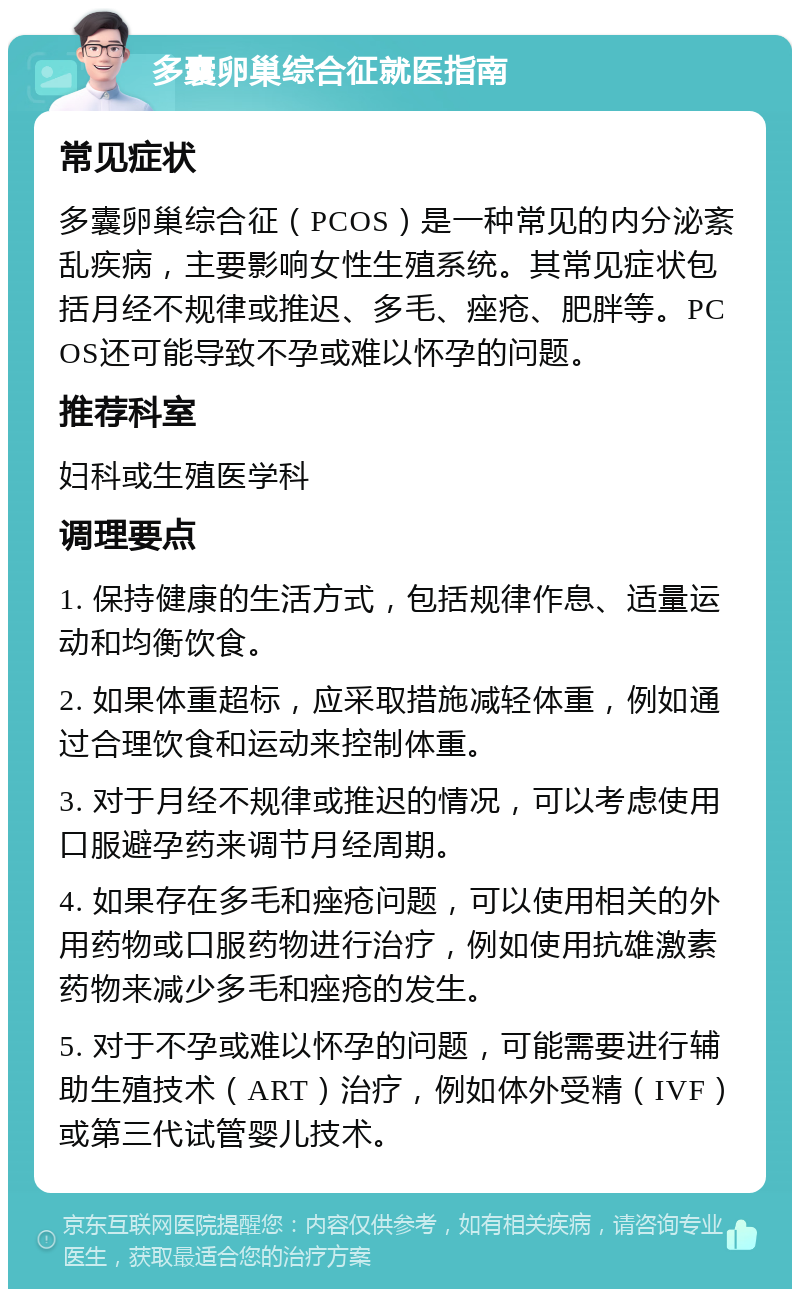 多囊卵巢综合征就医指南 常见症状 多囊卵巢综合征（PCOS）是一种常见的内分泌紊乱疾病，主要影响女性生殖系统。其常见症状包括月经不规律或推迟、多毛、痤疮、肥胖等。PCOS还可能导致不孕或难以怀孕的问题。 推荐科室 妇科或生殖医学科 调理要点 1. 保持健康的生活方式，包括规律作息、适量运动和均衡饮食。 2. 如果体重超标，应采取措施减轻体重，例如通过合理饮食和运动来控制体重。 3. 对于月经不规律或推迟的情况，可以考虑使用口服避孕药来调节月经周期。 4. 如果存在多毛和痤疮问题，可以使用相关的外用药物或口服药物进行治疗，例如使用抗雄激素药物来减少多毛和痤疮的发生。 5. 对于不孕或难以怀孕的问题，可能需要进行辅助生殖技术（ART）治疗，例如体外受精（IVF）或第三代试管婴儿技术。