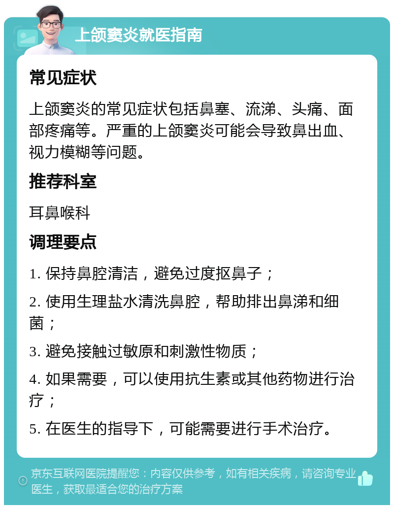 上颌窦炎就医指南 常见症状 上颌窦炎的常见症状包括鼻塞、流涕、头痛、面部疼痛等。严重的上颌窦炎可能会导致鼻出血、视力模糊等问题。 推荐科室 耳鼻喉科 调理要点 1. 保持鼻腔清洁，避免过度抠鼻子； 2. 使用生理盐水清洗鼻腔，帮助排出鼻涕和细菌； 3. 避免接触过敏原和刺激性物质； 4. 如果需要，可以使用抗生素或其他药物进行治疗； 5. 在医生的指导下，可能需要进行手术治疗。