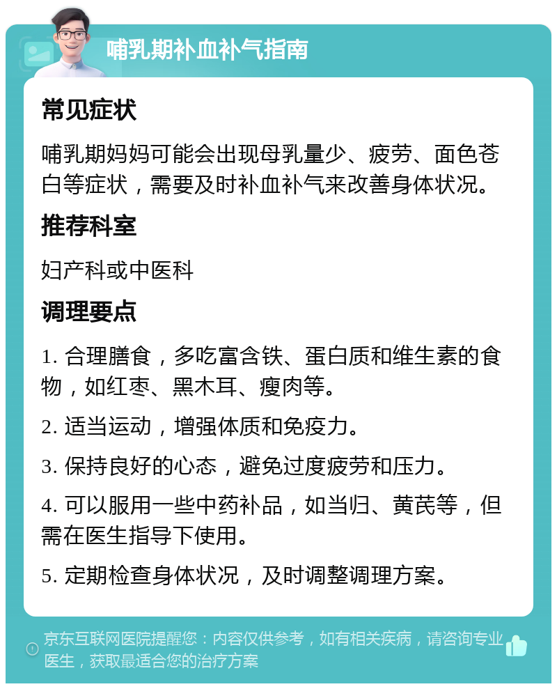 哺乳期补血补气指南 常见症状 哺乳期妈妈可能会出现母乳量少、疲劳、面色苍白等症状，需要及时补血补气来改善身体状况。 推荐科室 妇产科或中医科 调理要点 1. 合理膳食，多吃富含铁、蛋白质和维生素的食物，如红枣、黑木耳、瘦肉等。 2. 适当运动，增强体质和免疫力。 3. 保持良好的心态，避免过度疲劳和压力。 4. 可以服用一些中药补品，如当归、黄芪等，但需在医生指导下使用。 5. 定期检查身体状况，及时调整调理方案。