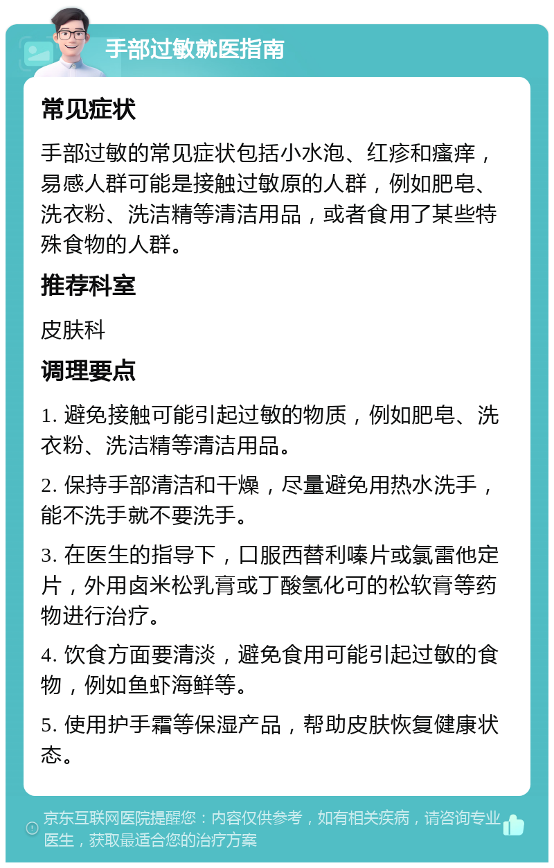 手部过敏就医指南 常见症状 手部过敏的常见症状包括小水泡、红疹和瘙痒，易感人群可能是接触过敏原的人群，例如肥皂、洗衣粉、洗洁精等清洁用品，或者食用了某些特殊食物的人群。 推荐科室 皮肤科 调理要点 1. 避免接触可能引起过敏的物质，例如肥皂、洗衣粉、洗洁精等清洁用品。 2. 保持手部清洁和干燥，尽量避免用热水洗手，能不洗手就不要洗手。 3. 在医生的指导下，口服西替利嗪片或氯雷他定片，外用卤米松乳膏或丁酸氢化可的松软膏等药物进行治疗。 4. 饮食方面要清淡，避免食用可能引起过敏的食物，例如鱼虾海鲜等。 5. 使用护手霜等保湿产品，帮助皮肤恢复健康状态。