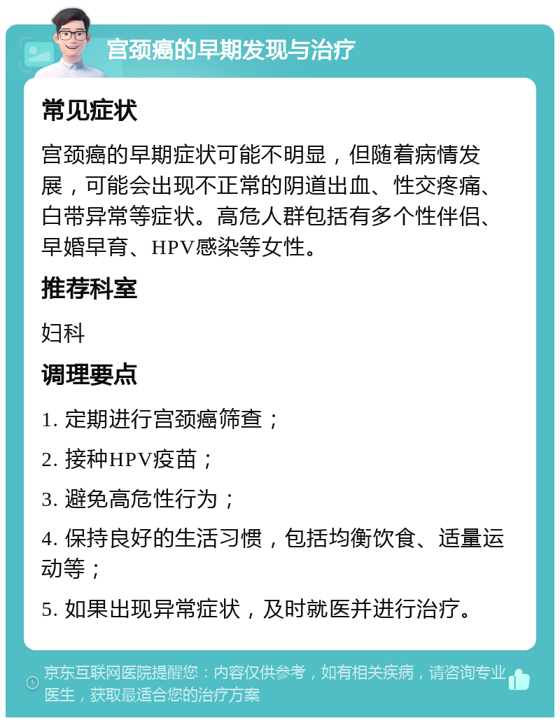 宫颈癌的早期发现与治疗 常见症状 宫颈癌的早期症状可能不明显，但随着病情发展，可能会出现不正常的阴道出血、性交疼痛、白带异常等症状。高危人群包括有多个性伴侣、早婚早育、HPV感染等女性。 推荐科室 妇科 调理要点 1. 定期进行宫颈癌筛查； 2. 接种HPV疫苗； 3. 避免高危性行为； 4. 保持良好的生活习惯，包括均衡饮食、适量运动等； 5. 如果出现异常症状，及时就医并进行治疗。