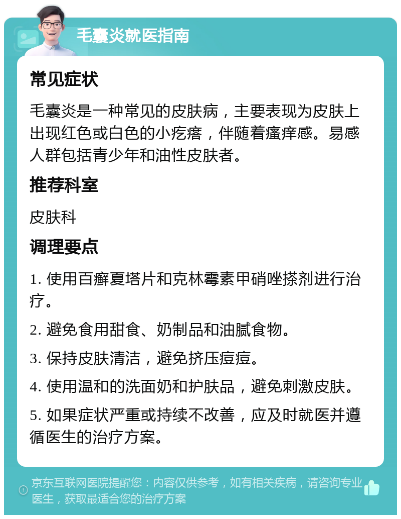 毛囊炎就医指南 常见症状 毛囊炎是一种常见的皮肤病，主要表现为皮肤上出现红色或白色的小疙瘩，伴随着瘙痒感。易感人群包括青少年和油性皮肤者。 推荐科室 皮肤科 调理要点 1. 使用百癣夏塔片和克林霉素甲硝唑搽剂进行治疗。 2. 避免食用甜食、奶制品和油腻食物。 3. 保持皮肤清洁，避免挤压痘痘。 4. 使用温和的洗面奶和护肤品，避免刺激皮肤。 5. 如果症状严重或持续不改善，应及时就医并遵循医生的治疗方案。