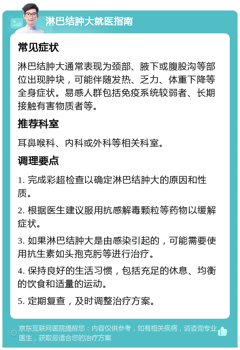 淋巴结肿大就医指南 常见症状 淋巴结肿大通常表现为颈部、腋下或腹股沟等部位出现肿块，可能伴随发热、乏力、体重下降等全身症状。易感人群包括免疫系统较弱者、长期接触有害物质者等。 推荐科室 耳鼻喉科、内科或外科等相关科室。 调理要点 1. 完成彩超检查以确定淋巴结肿大的原因和性质。 2. 根据医生建议服用抗感解毒颗粒等药物以缓解症状。 3. 如果淋巴结肿大是由感染引起的，可能需要使用抗生素如头孢克肟等进行治疗。 4. 保持良好的生活习惯，包括充足的休息、均衡的饮食和适量的运动。 5. 定期复查，及时调整治疗方案。