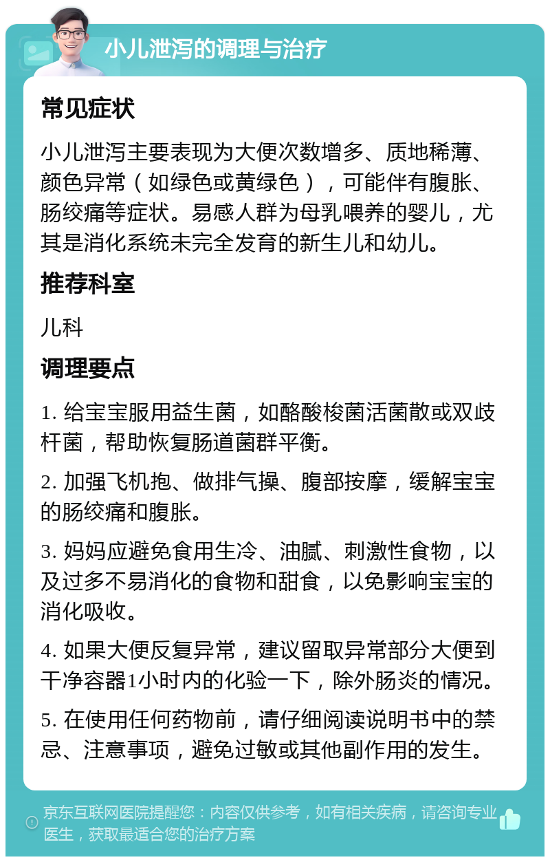 小儿泄泻的调理与治疗 常见症状 小儿泄泻主要表现为大便次数增多、质地稀薄、颜色异常（如绿色或黄绿色），可能伴有腹胀、肠绞痛等症状。易感人群为母乳喂养的婴儿，尤其是消化系统未完全发育的新生儿和幼儿。 推荐科室 儿科 调理要点 1. 给宝宝服用益生菌，如酪酸梭菌活菌散或双歧杆菌，帮助恢复肠道菌群平衡。 2. 加强飞机抱、做排气操、腹部按摩，缓解宝宝的肠绞痛和腹胀。 3. 妈妈应避免食用生冷、油腻、刺激性食物，以及过多不易消化的食物和甜食，以免影响宝宝的消化吸收。 4. 如果大便反复异常，建议留取异常部分大便到干净容器1小时内的化验一下，除外肠炎的情况。 5. 在使用任何药物前，请仔细阅读说明书中的禁忌、注意事项，避免过敏或其他副作用的发生。