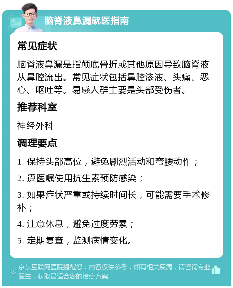 脑脊液鼻漏就医指南 常见症状 脑脊液鼻漏是指颅底骨折或其他原因导致脑脊液从鼻腔流出。常见症状包括鼻腔渗液、头痛、恶心、呕吐等。易感人群主要是头部受伤者。 推荐科室 神经外科 调理要点 1. 保持头部高位，避免剧烈活动和弯腰动作； 2. 遵医嘱使用抗生素预防感染； 3. 如果症状严重或持续时间长，可能需要手术修补； 4. 注意休息，避免过度劳累； 5. 定期复查，监测病情变化。