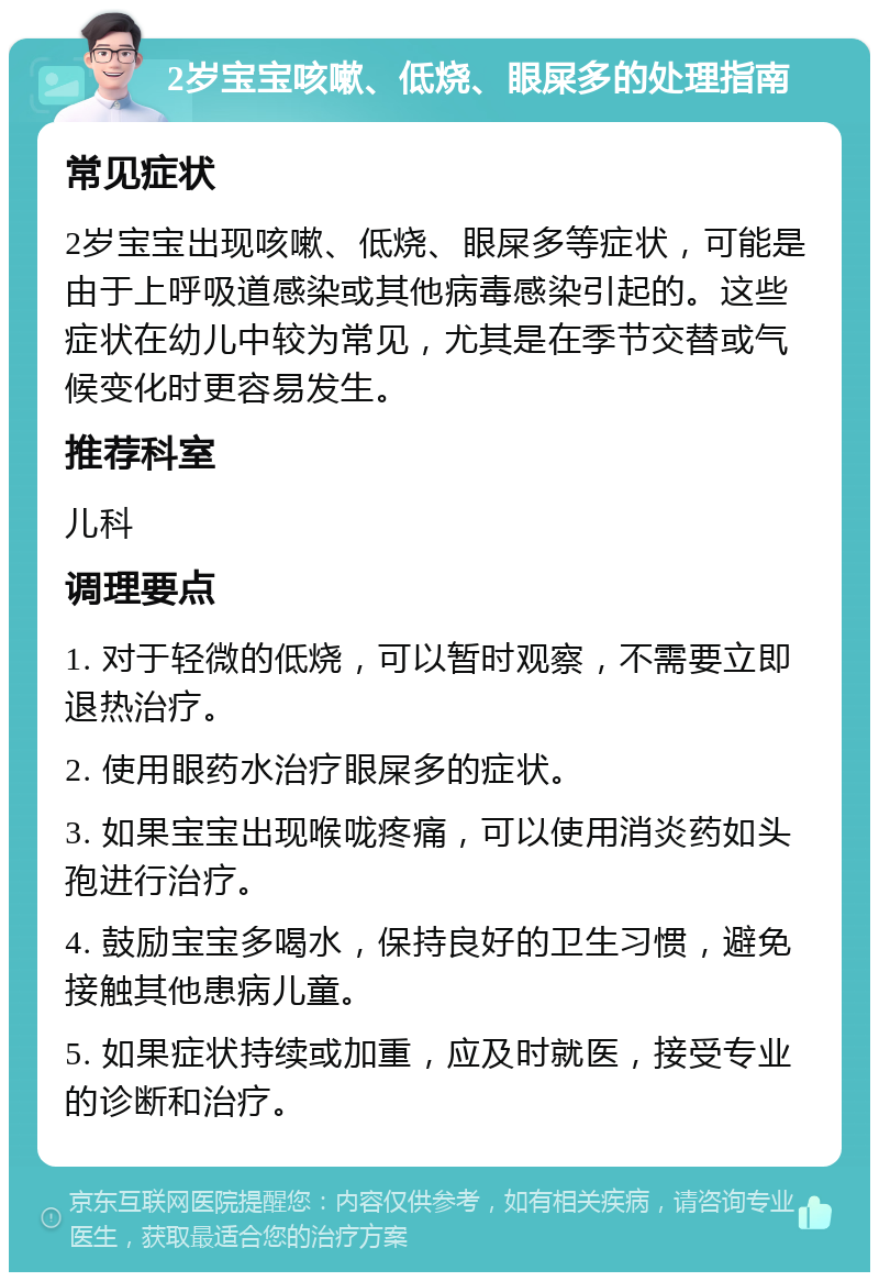 2岁宝宝咳嗽、低烧、眼屎多的处理指南 常见症状 2岁宝宝出现咳嗽、低烧、眼屎多等症状，可能是由于上呼吸道感染或其他病毒感染引起的。这些症状在幼儿中较为常见，尤其是在季节交替或气候变化时更容易发生。 推荐科室 儿科 调理要点 1. 对于轻微的低烧，可以暂时观察，不需要立即退热治疗。 2. 使用眼药水治疗眼屎多的症状。 3. 如果宝宝出现喉咙疼痛，可以使用消炎药如头孢进行治疗。 4. 鼓励宝宝多喝水，保持良好的卫生习惯，避免接触其他患病儿童。 5. 如果症状持续或加重，应及时就医，接受专业的诊断和治疗。