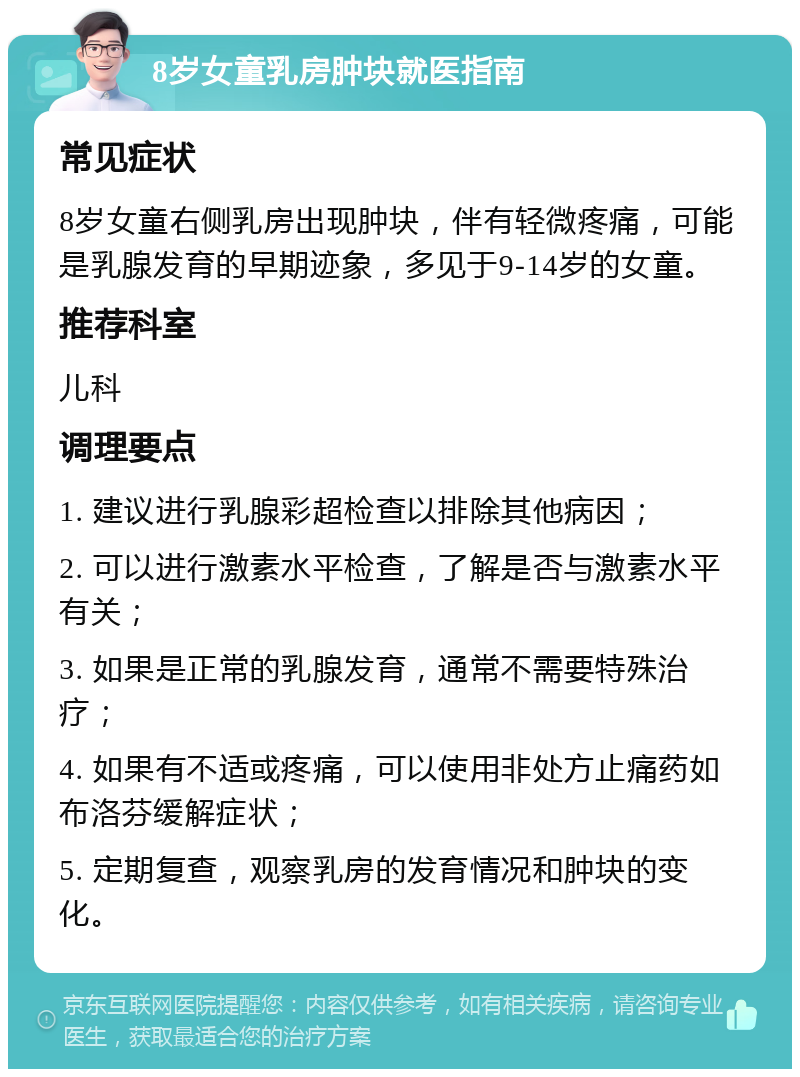 8岁女童乳房肿块就医指南 常见症状 8岁女童右侧乳房出现肿块，伴有轻微疼痛，可能是乳腺发育的早期迹象，多见于9-14岁的女童。 推荐科室 儿科 调理要点 1. 建议进行乳腺彩超检查以排除其他病因； 2. 可以进行激素水平检查，了解是否与激素水平有关； 3. 如果是正常的乳腺发育，通常不需要特殊治疗； 4. 如果有不适或疼痛，可以使用非处方止痛药如布洛芬缓解症状； 5. 定期复查，观察乳房的发育情况和肿块的变化。