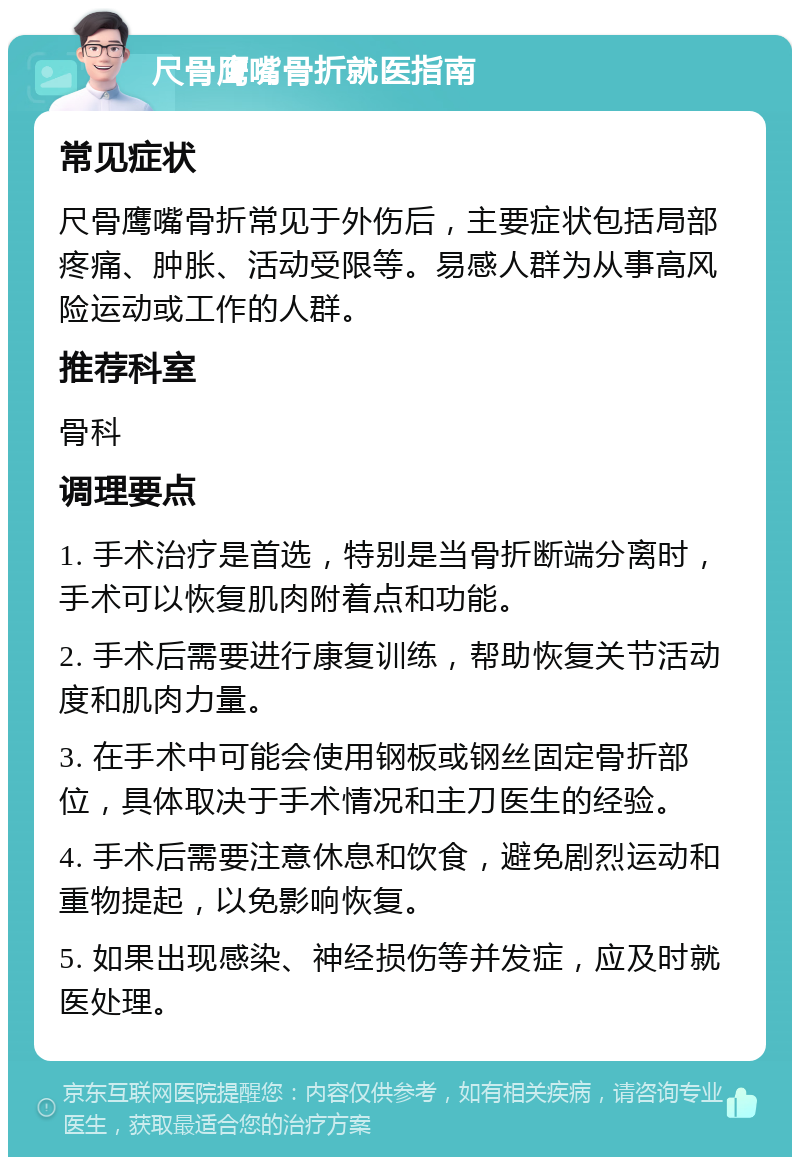 尺骨鹰嘴骨折就医指南 常见症状 尺骨鹰嘴骨折常见于外伤后，主要症状包括局部疼痛、肿胀、活动受限等。易感人群为从事高风险运动或工作的人群。 推荐科室 骨科 调理要点 1. 手术治疗是首选，特别是当骨折断端分离时，手术可以恢复肌肉附着点和功能。 2. 手术后需要进行康复训练，帮助恢复关节活动度和肌肉力量。 3. 在手术中可能会使用钢板或钢丝固定骨折部位，具体取决于手术情况和主刀医生的经验。 4. 手术后需要注意休息和饮食，避免剧烈运动和重物提起，以免影响恢复。 5. 如果出现感染、神经损伤等并发症，应及时就医处理。