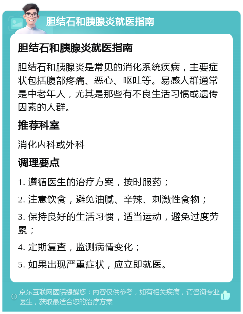 胆结石和胰腺炎就医指南 胆结石和胰腺炎就医指南 胆结石和胰腺炎是常见的消化系统疾病，主要症状包括腹部疼痛、恶心、呕吐等。易感人群通常是中老年人，尤其是那些有不良生活习惯或遗传因素的人群。 推荐科室 消化内科或外科 调理要点 1. 遵循医生的治疗方案，按时服药； 2. 注意饮食，避免油腻、辛辣、刺激性食物； 3. 保持良好的生活习惯，适当运动，避免过度劳累； 4. 定期复查，监测病情变化； 5. 如果出现严重症状，应立即就医。