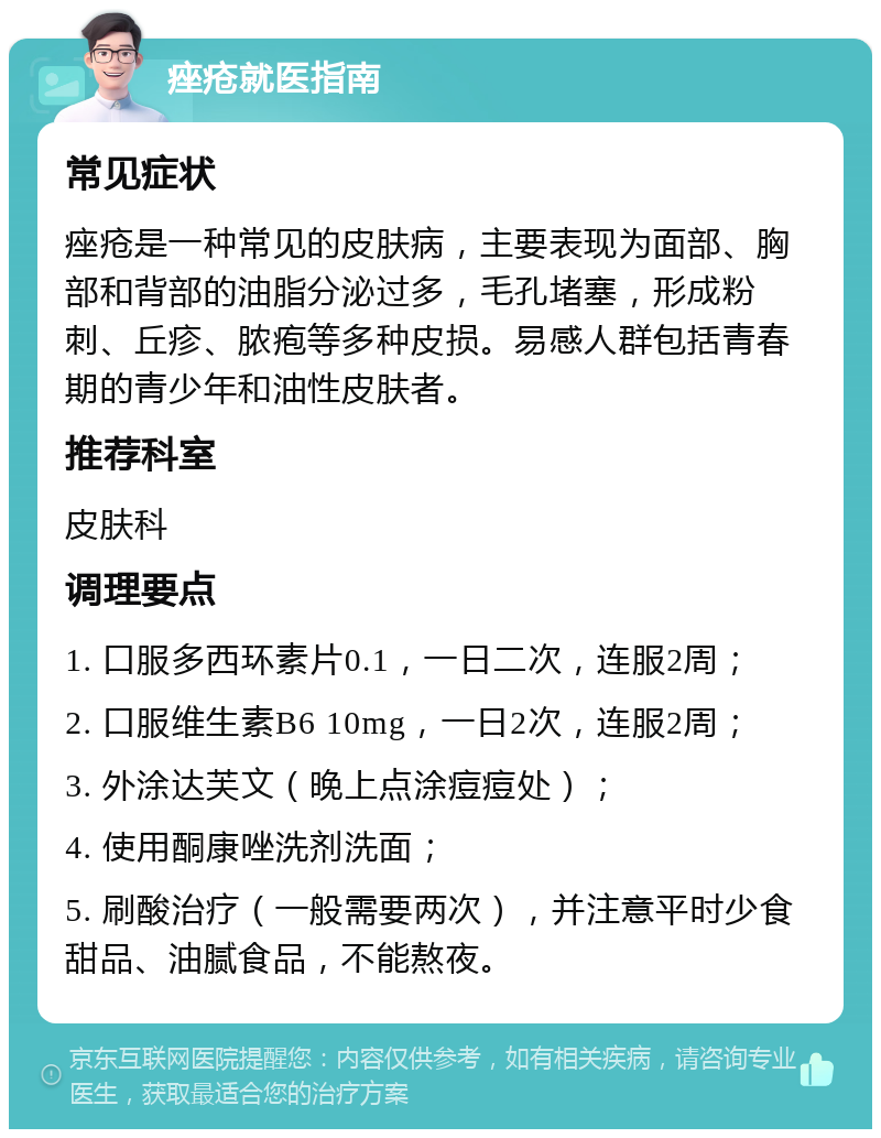 痤疮就医指南 常见症状 痤疮是一种常见的皮肤病，主要表现为面部、胸部和背部的油脂分泌过多，毛孔堵塞，形成粉刺、丘疹、脓疱等多种皮损。易感人群包括青春期的青少年和油性皮肤者。 推荐科室 皮肤科 调理要点 1. 口服多西环素片0.1，一日二次，连服2周； 2. 口服维生素B6 10mg，一日2次，连服2周； 3. 外涂达芙文（晚上点涂痘痘处）； 4. 使用酮康唑洗剂洗面； 5. 刷酸治疗（一般需要两次），并注意平时少食甜品、油腻食品，不能熬夜。