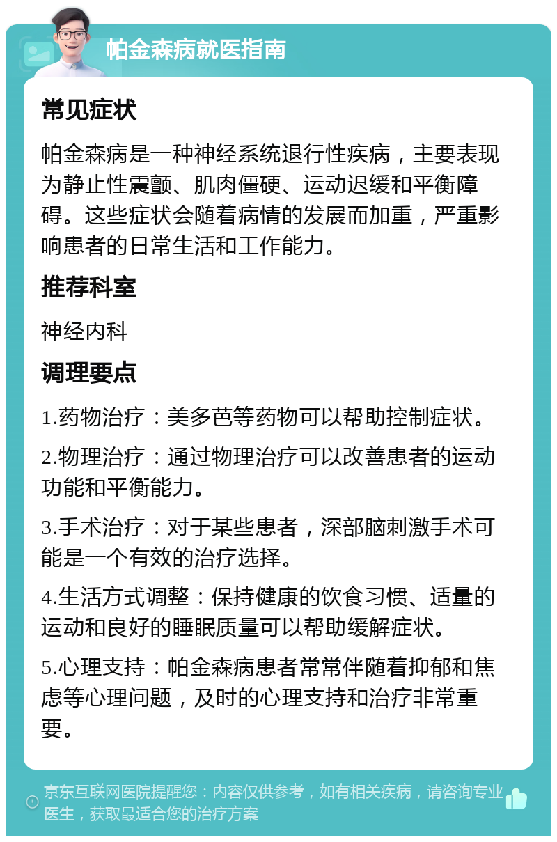 帕金森病就医指南 常见症状 帕金森病是一种神经系统退行性疾病，主要表现为静止性震颤、肌肉僵硬、运动迟缓和平衡障碍。这些症状会随着病情的发展而加重，严重影响患者的日常生活和工作能力。 推荐科室 神经内科 调理要点 1.药物治疗：美多芭等药物可以帮助控制症状。 2.物理治疗：通过物理治疗可以改善患者的运动功能和平衡能力。 3.手术治疗：对于某些患者，深部脑刺激手术可能是一个有效的治疗选择。 4.生活方式调整：保持健康的饮食习惯、适量的运动和良好的睡眠质量可以帮助缓解症状。 5.心理支持：帕金森病患者常常伴随着抑郁和焦虑等心理问题，及时的心理支持和治疗非常重要。